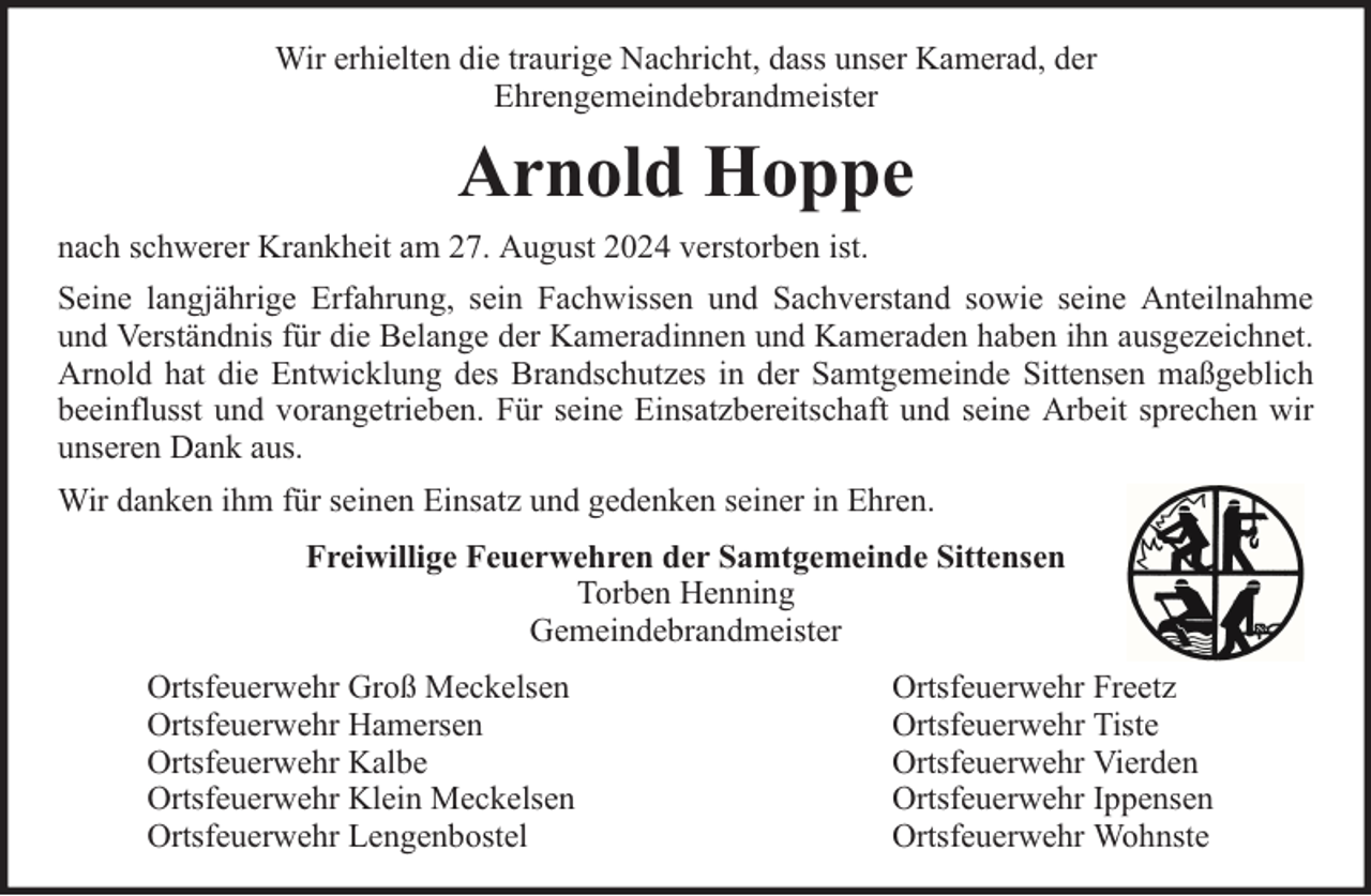 <p>Wir erhielten die traurige Nachricht, dass unser Kamerad, der<br />Ehrengemeindebrandmeister</p><p>Arnold Hoppe<br />nach schwerer Krankheit am 27. August 2024 verstorben ist.<br />Seine langjährige Erfahrung, sein Fachwissen und Sachverstand sowie seine Anteilnahme<br />und Verständnis für die Belange der Kameradinnen und Kameraden haben ihn ausgezeichnet.<br />Arnold hat die Entwicklung des Brandschutzes in der Samtgemeinde Sittensen maßgeblich<br />beeinflusst und vorangetrieben. Für seine Einsatzbereitschaft und seine Arbeit sprechen wir<br />unseren Dank aus.<br />Wir danken ihm für seinen Einsatz und gedenken seiner in Ehren.<br />Freiwillige Feuerwehren der Samtgemeinde Sittensen<br />Torben Henning<br />Gemeindebrandmeister<br />Ortsfeuerwehr Groß Meckelsen<br />Ortsfeuerwehr Hamersen<br />Ortsfeuerwehr Kalbe<br />Ortsfeuerwehr Klein Meckelsen<br />Ortsfeuerwehr Lengenbostel</p><p>Ortsfeuerwehr Freetz<br />Ortsfeuerwehr Tiste<br />Ortsfeuerwehr Vierden<br />Ortsfeuerwehr Ippensen<br />Ortsfeuerwehr Wohnste</p>