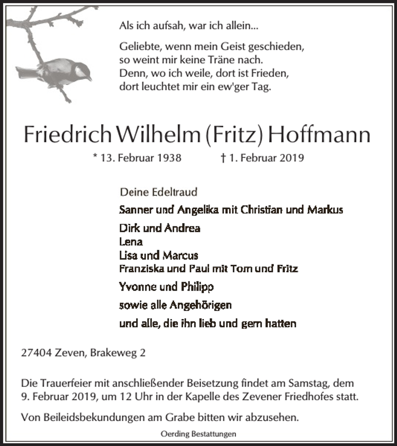 <p>Als ich aufsah, war ich allein...<br />Geliebte, wenn mein Geist geschieden,<br />so weint mir keine Träne nach.<br />Denn, wo ich weile, dort ist Frieden,<br />dort leuchtet mir ein ew'ger Tag.</p><p>Friedrich Wilhelm (Fritz) Hoffmann<br />* 13. Februar 1938</p><p>† 1. Februar 2019</p><p>27404 Zeven, Brakeweg 2<br />Die Trauerfeier mit anschließender Beisetzung findet am Samstag, dem<br />9. Februar 2019, um 12 Uhr in der Kapelle des Zevener Friedhofes statt.<br />Von Beileidsbekundungen am Grabe bitten wir abzusehen.<br />Oerding Bestattungen</p>