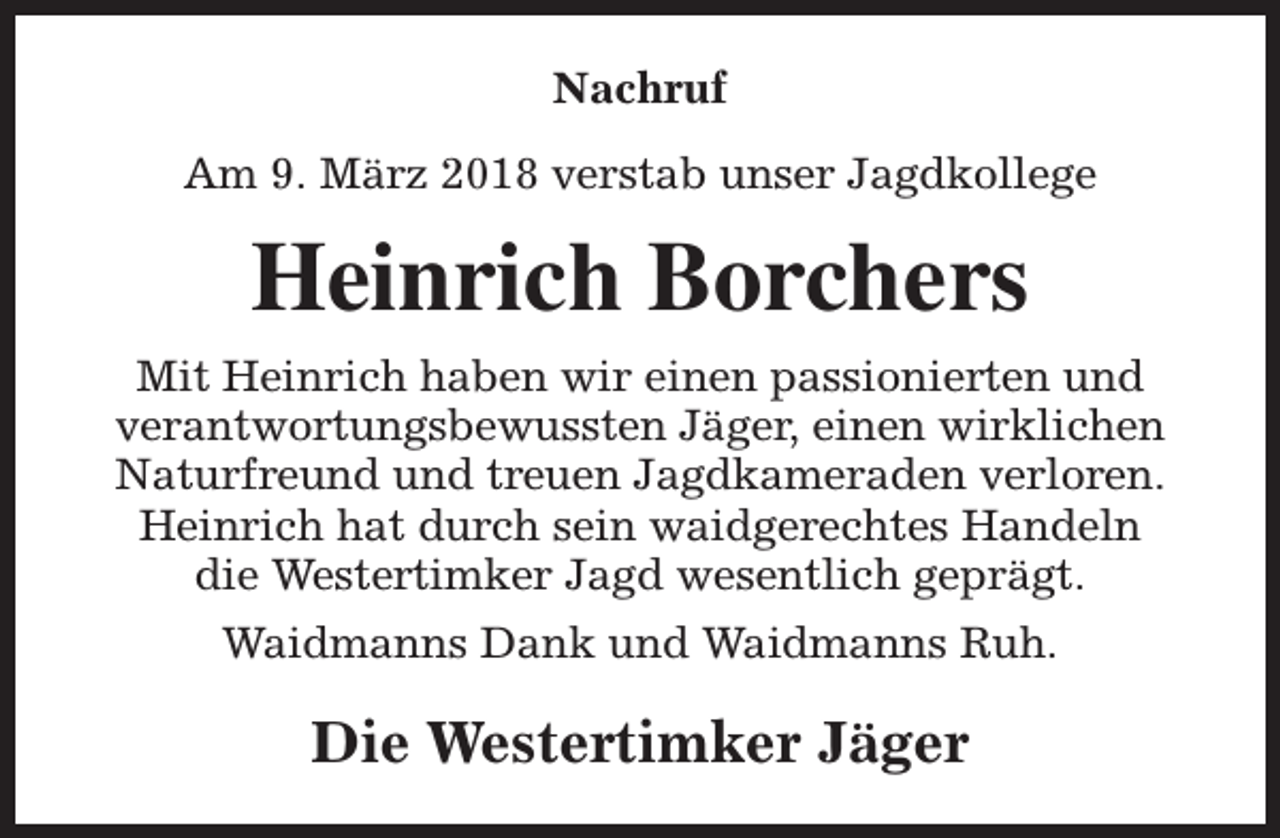 <p>Nachruf<br />Am 9. März 2018 verstab unser Jagdkollege</p><p>Heinrich Borchers<br />Mit Heinrich haben wir einen passionierten und<br />verantwortungsbewussten Jäger, einen wirklichen<br />Naturfreund und treuen Jagdkameraden verloren.<br />Heinrich hat durch sein waidgerechtes Handeln<br />die Westertimker Jagd wesentlich geprägt.<br />Waidmanns Dank und Waidmanns Ruh.</p><p>Die Westertimker Jäger</p>
