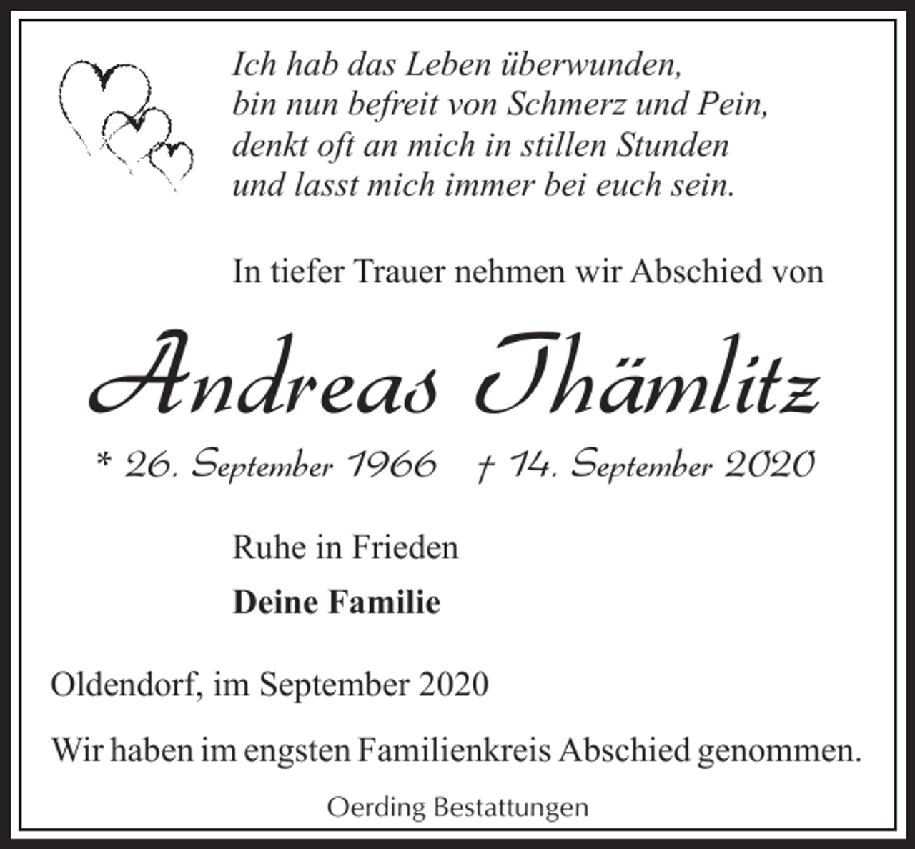 <p>Ich hab das Leben überwunden,<br />bin nun befreit von Schmerz und Pein,<br />denkt oft an mich in stillen Stunden<br />und lasst mich immer bei euch sein.<br />In tiefer Trauer nehmen wir Abschied von</p><p>Andreas Thämlitz<br />* 26. September 1966 † 14. September 2020<br />Ruhe in Frieden<br />Deine Familie<br />Oldendorf, im September 2020<br />Wir haben im engsten Familienkreis Abschied genommen.<br />Oerding Bestattungen</p>
