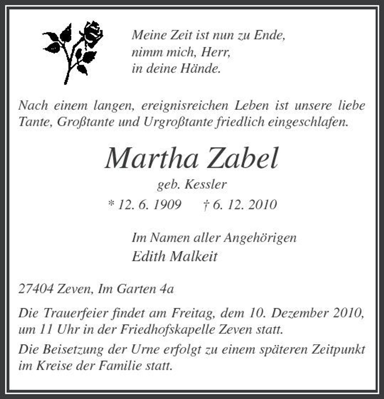 <p>Meine Zeit ist nun zu Ende, nimm mich, Herr, in deine Hände. Nach einem langen, ereignisreichen Leben ist unsere liebe Tante, Großtante und Urgroßtante friedlich eingeschlafen.</p><p>Martha Zabel<br />geb. Kessler * 12. 6. 1909 † 6. 12. 2010 Im Namen aller Angehörigen</p><p>Edith Malkeit<br />27404 Zeven, Im Garten 4a Die Trauerfeier findet am Freitag, dem 10. Dezember 2010, um 11 Uhr in der Friedhofskapelle Zeven statt. Die Beisetzung der Urne erfolgt zu einem späteren Zeitpunkt im Kreise der Familie statt.</p>