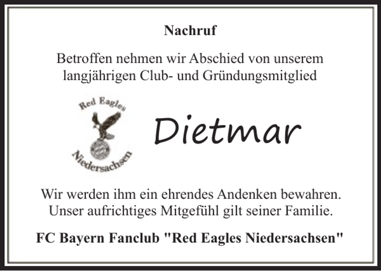 <p>Nachruf<br />Betroffen nehmen wir Abschied von unserem<br />langjährigen Club- und Gründungsmitglied</p><p>Dietmar<br />Wir werden ihm ein ehrendes Andenken bewahren.<br />Unser aufrichtiges Mitgefühl gilt seiner Familie.<br />FC Bayern Fanclub "Red Eagles Niedersachsen"</p>
