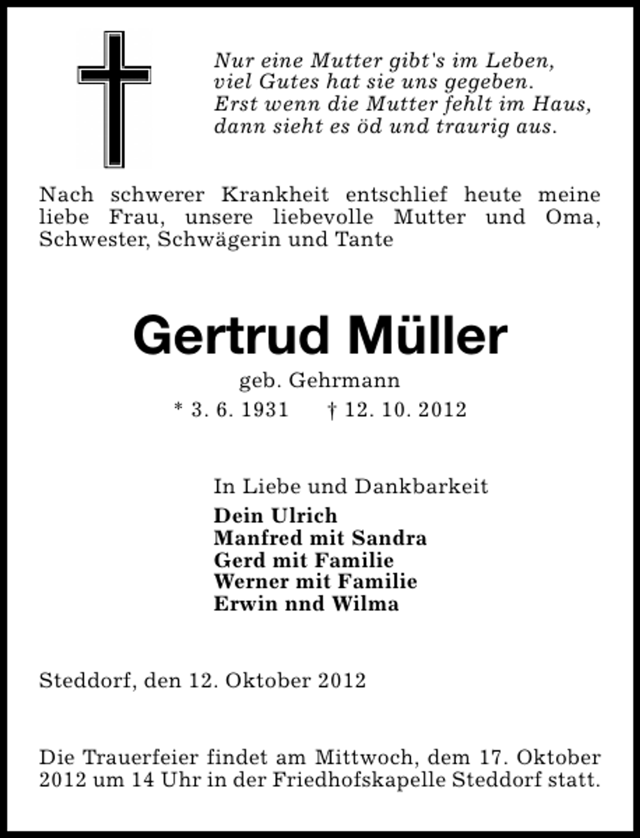 <p>Nur eine Mutter gibt's im Leben,<br />viel Gutes hat sie uns gegeben.<br />Erst wenn die Mutter fehlt im Haus,<br />dann sieht es öd und traurig aus.<br />Nach schwerer Krankheit entschlief heute meine<br />liebe Frau, unsere liebevolle Mutter und Oma,<br />Schwester, Schwägerin und Tante</p><p>Gertrud Müller<br />geb. Gehrmann<br />* 3. 6. 1931<br />† 12. 10. 2012</p><p>In Liebe und Dankbarkeit<br />Dein Ulrich<br />Manfred mit Sandra<br />Gerd mit Familie<br />Werner mit Familie<br />Erwin nnd Wilma<br />Steddorf, den 12. Oktober 2012<br />Die Trauerfeier findet am Mittwoch, dem 17. Oktober<br />2012 um 14 Uhr in der Friedhofskapelle Steddorf statt.</p>