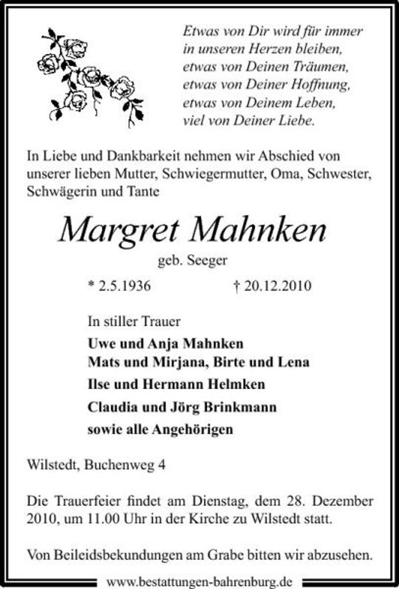 <p>Etwas von Dir wird für immer in unseren Herzen bleiben, etwas von Deinen Träumen, etwas von Deiner Hoffnung, etwas von Deinem Leben, viel von Deiner Liebe. In Liebe und Dankbarkeit nehmen wir Abschied von unserer lieben Mutter, Schwiegermutter, Oma, Schwester, Schwägerin und Tante</p><p>Margret Mahnken<br />geb. Seeger * 2.5.1936 † 20.12.2010 In stiller Trauer Uwe und Anja Mahnken Mats und Mirjana, Birte und Lena Ilse und Hermann Helmken Claudia und Jörg Brinkmann sowie alle Angehörigen Wilstedt, Buchenweg 4 Die Trauerfeier ﬁndet am Dienstag, dem 28. Dezember 2010, um 11.00 Uhr in der Kirche zu Wilstedt statt. Von Beileidsbekundungen am Grabe bitten wir abzusehen.<br />www.bestattungen-bahrenburg.de</p>