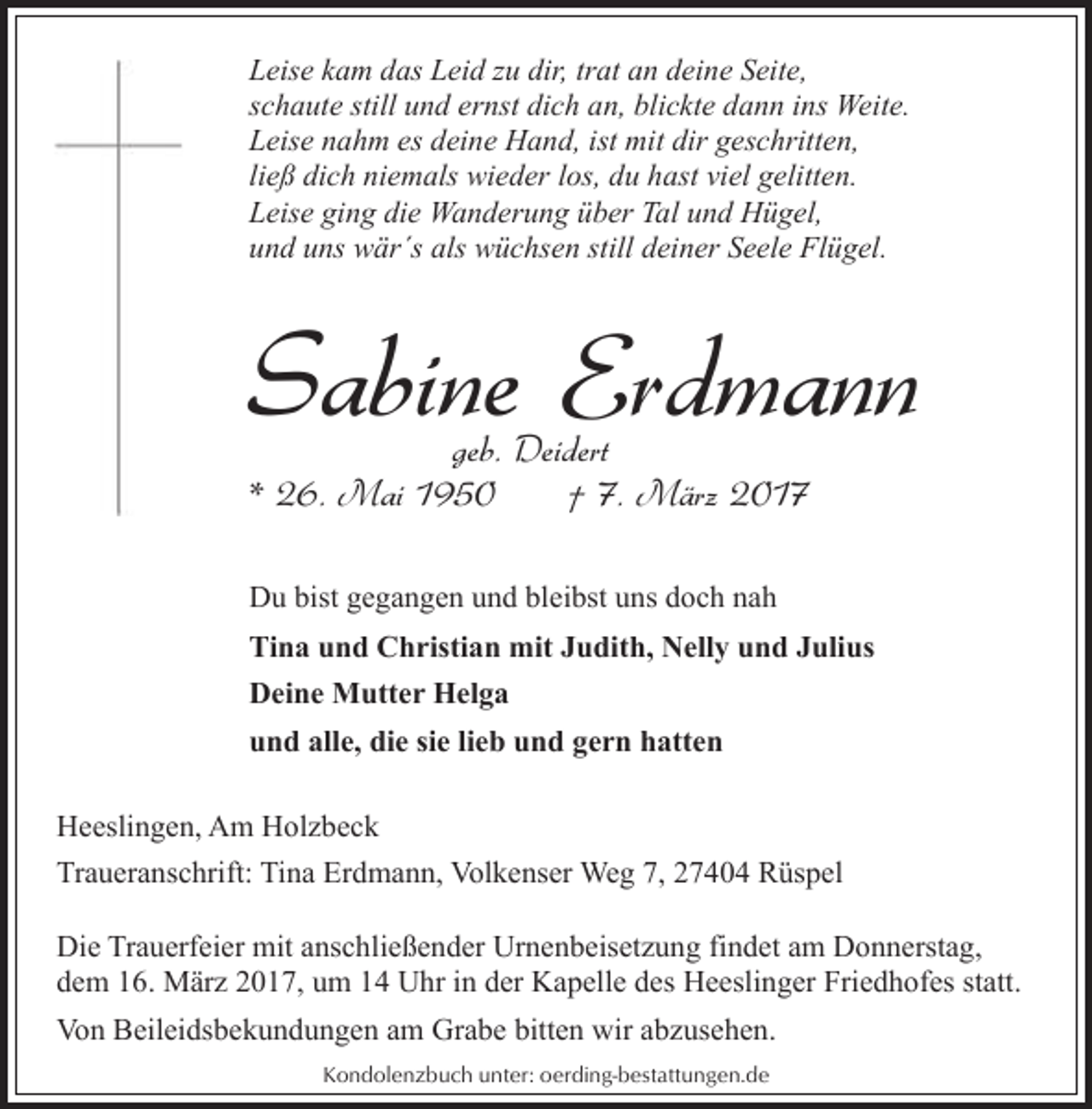 <p>Leise kam das Leid zu dir, trat an deine Seite,<br />schaute still und ernst dich an, blickte dann ins Weite.<br />Leise nahm es deine Hand, ist mit dir geschritten,<br />ließ dich niemals wieder los, du hast viel gelitten.<br />Leise ging die Wanderung über Tal und Hügel,<br />und uns wär´s als wüchsen still deiner Seele Flügel.</p><p>Sabine Erdmann<br />geb. Deidert<br />* 26. Mai 1950<br />† 7. März 2017</p><p>Du bist gegangen und bleibst uns doch nah<br />Tina und Christian mit Judith, Nelly und Julius<br />Deine Mutter Helga<br />und alle, die sie lieb und gern hatten<br />Heeslingen, Am Holzbeck<br />Traueranschrift: Tina Erdmann, Volkenser Weg 7, 27404 Rüspel<br />Die Trauerfeier mit anschließender Urnenbeisetzung findet am Donnerstag,<br />dem 16. März 2017, um 14 Uhr in der Kapelle des Heeslinger Friedhofes statt.<br />Von Beileidsbekundungen am Grabe bitten wir abzusehen.<br />Kondolenzbuch unter: oerding-bestattungen.de</p>