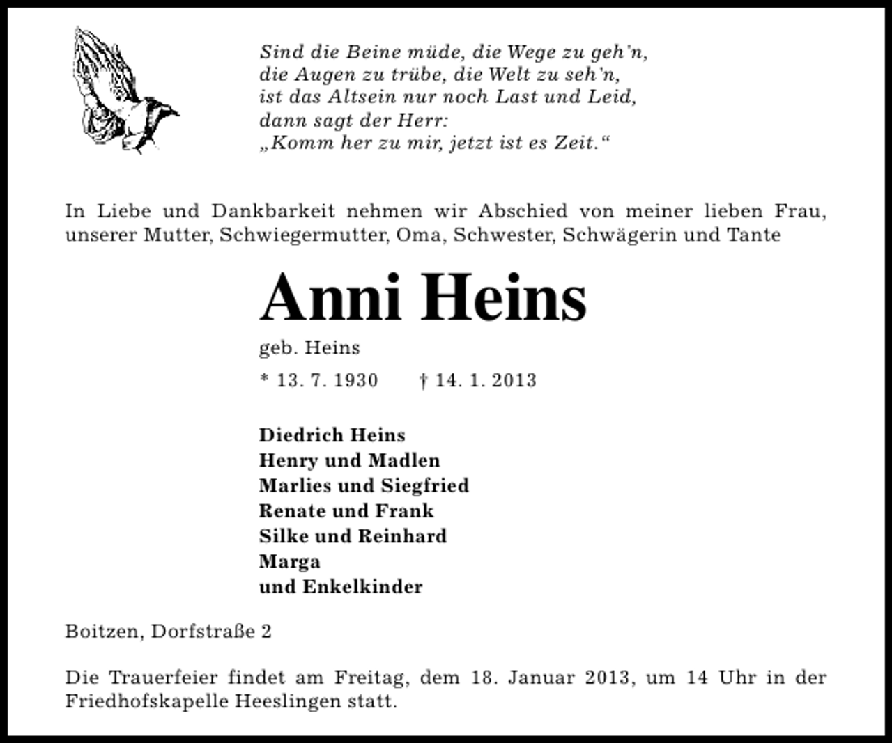 <p>Sind die Beine müde, die Wege zu geh'n,<br />die Augen zu trübe, die Welt zu seh'n,<br />ist das Altsein nur noch Last und Leid,<br />dann sagt der Herr:<br />„Komm her zu mir, jetzt ist es Zeit.“<br />In Liebe und Dankbarkeit nehmen wir Abschied von meiner lieben Frau,<br />unserer Mutter, Schwiegermutter, Oma, Schwester, Schwägerin und Tante</p><p>Anni Heins</p><p>geb. Heins</p><p>* 13. 7. 1930</p><p>† 14. 1. 2013</p><p>Diedrich Heins<br />Henry und Madlen<br />Marlies und Siegfried<br />Renate und Frank<br />Silke und Reinhard<br />Marga<br />und Enkelkinder<br />Boitzen, Dorfstraße 2<br />Die Trauerfeier findet am Freitag, dem 18. Januar 2013, um 14 Uhr in der<br />Friedhofskapelle Heeslingen statt.</p>