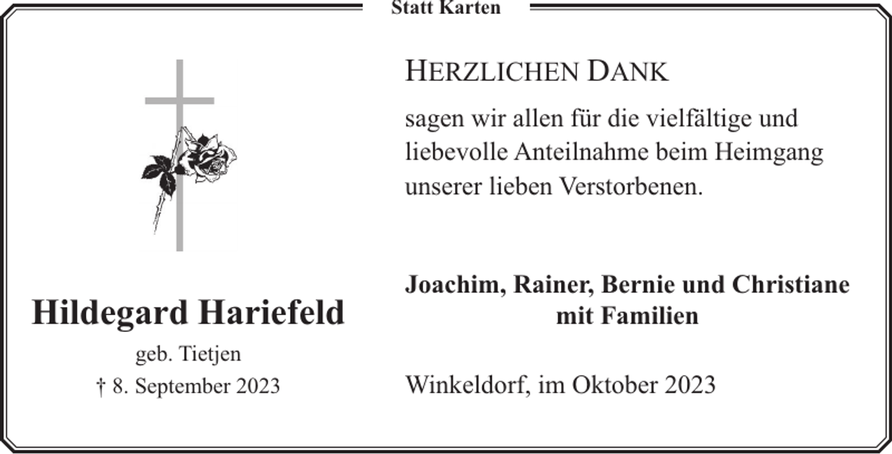 <p>Statt Karten</p><p>HERZLICHEN DANK<br />sagen wir allen für die vielfältige und<br />liebevolle Anteilnahme beim Heimgang<br />unserer lieben Verstorbenen.</p><p>Hildegard Hariefeld<br />geb. Tietjen<br />† 8. September 2023</p><p>Joachim, Rainer, Bernie und Christiane<br />mit Familien<br />Winkeldorf, im Oktober 2023</p>