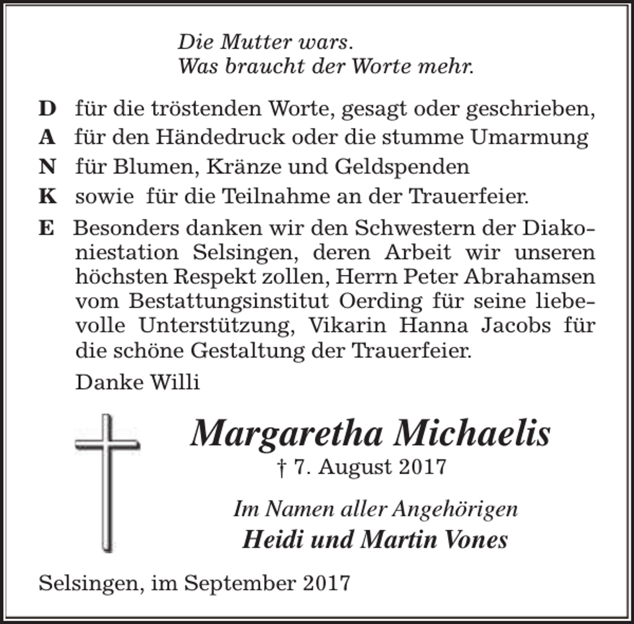 <p>Die Mutter wars.<br />Was braucht der Worte mehr.<br />D<br />A<br />N<br />K<br />E</p><p>für die tröstenden Worte, gesagt oder geschrieben,<br />für den Händedruck oder die stumme Umarmung<br />für Blumen, Kränze und Geldspenden<br />sowie für die Teilnahme an der Trauerfeier.<br />Besonders danken wir den Schwestern der Diakoniestation Selsingen, deren Arbeit wir unseren<br />höchsten Respekt zollen, Herrn Peter Abrahamsen<br />vom Bestattungsinstitut Oerding für seine liebevolle Unterstützung, Vikarin Hanna Jacobs für<br />die schöne Gestaltung der Trauerfeier.<br />Danke Willi</p><p>Margaretha Michaelis<br />† 7. August 2017</p><p>Im Namen aller Angehörigen</p><p>Heidi und Martin Vones</p><p>Selsingen, im September 2017</p>