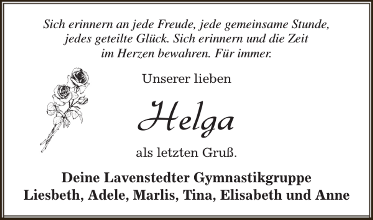 <p>Sich erinnern an jede Freude, jede gemeinsame Stunde,<br />jedes geteilte Glück. Sich erinnern und die Zeit<br />im Herzen bewahren. Für immer.<br />Unserer lieben</p><p>Helga</p><p>als letzten Gruß.</p><p>Deine Lavenstedter Gymnastikgruppe<br />Liesbeth, Adele, Marlis, Tina, Elisabeth und Anne</p>