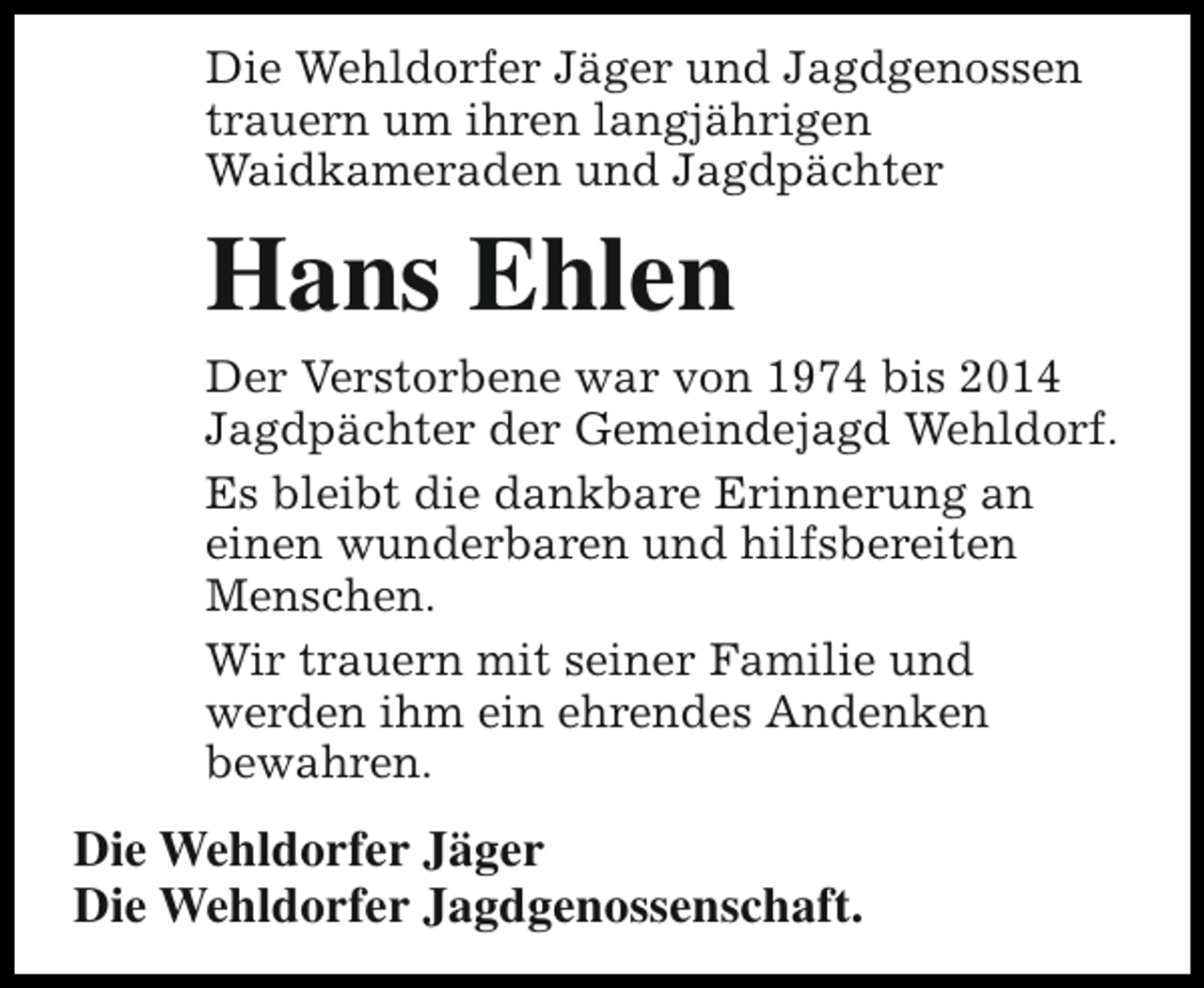 <p>Die Wehldorfer Jäger und Jagdgenossen<br />trauern um ihren langjährigen<br />Waidkameraden und Jagdpächter</p><p>Hans Ehlen</p><p>Der Verstorbene war von 1974 bis 2014<br />Jagdpächter der Gemeindejagd Wehldorf.<br />Es bleibt die dankbare Erinnerung an<br />einen wunderbaren und hilfsbereiten<br />Menschen.<br />Wir trauern mit seiner Familie und<br />werden ihm ein ehrendes Andenken<br />bewahren.</p><p>Die Wehldorfer Jäger<br />Die Wehldorfer Jagdgenossenschaft.</p>