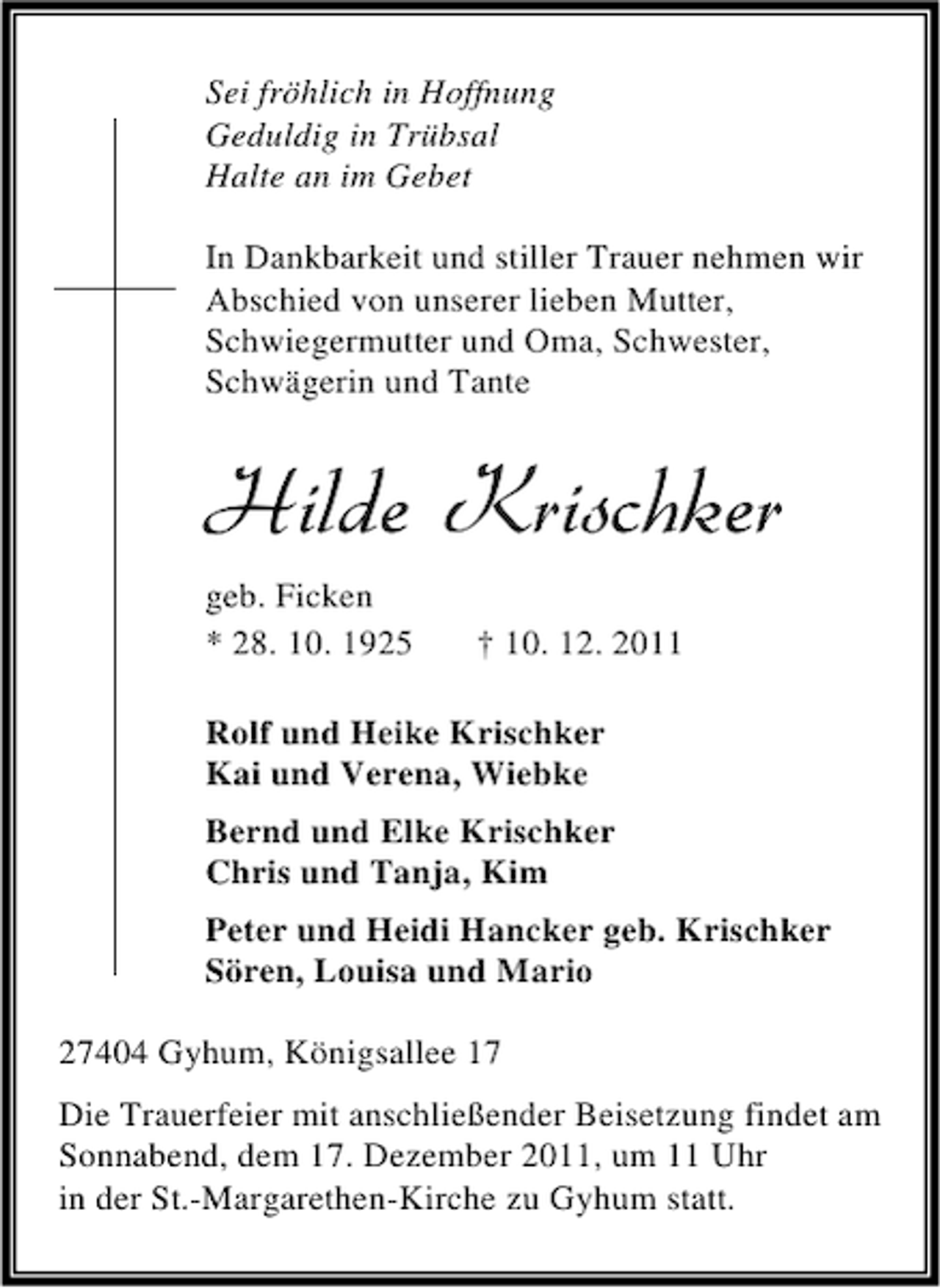 <p>Sei fröhlich in Hoffnung<br />Geduldig in Trübsal<br />Halte an im Gebet<br />In Dankbarkeit und stiller Trauer nehmen wir<br />Abschied von unserer lieben Mutter,<br />Schwiegermutter und Oma, Schwester,<br />Schwägerin und Tante</p><p>Hilde Krischker<br />geb. Ficken<br />* 28. 10. 1925</p><p>† 10. 12. 2011</p><p>Rolf und Heike Krischker<br />Kai und Verena, Wiebke<br />Bernd und Elke Krischker<br />Chris und Tanja, Kim<br />Peter und Heidi Hancker geb. Krischker<br />Sören, Louisa und Mario<br />27404 Gyhum, Königsallee 17<br />Die Trauerfeier mit anschließender Beisetzung findet am<br />Sonnabend, dem 17. Dezember 2011, um 11 Uhr<br />in der St.-Margarethen-Kirche zu Gyhum statt.</p>