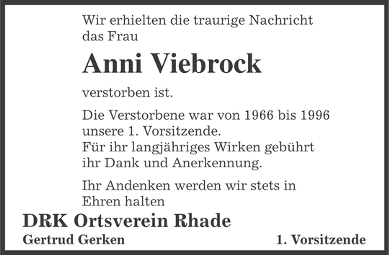 <p>Wir erhielten die traurige Nachricht<br />das Frau</p><p>Anni Viebrock<br />verstorben ist.<br />Die Verstorbene war von 1966 bis 1996<br />unsere 1. Vorsitzende.<br />Für ihr langjähriges Wirken gebührt<br />ihr Dank und Anerkennung.<br />Ihr Andenken werden wir stets in<br />Ehren halten</p><p>DRK Ortsverein Rhade<br />Gertrud Gerken</p><p>1. Vorsitzende</p>