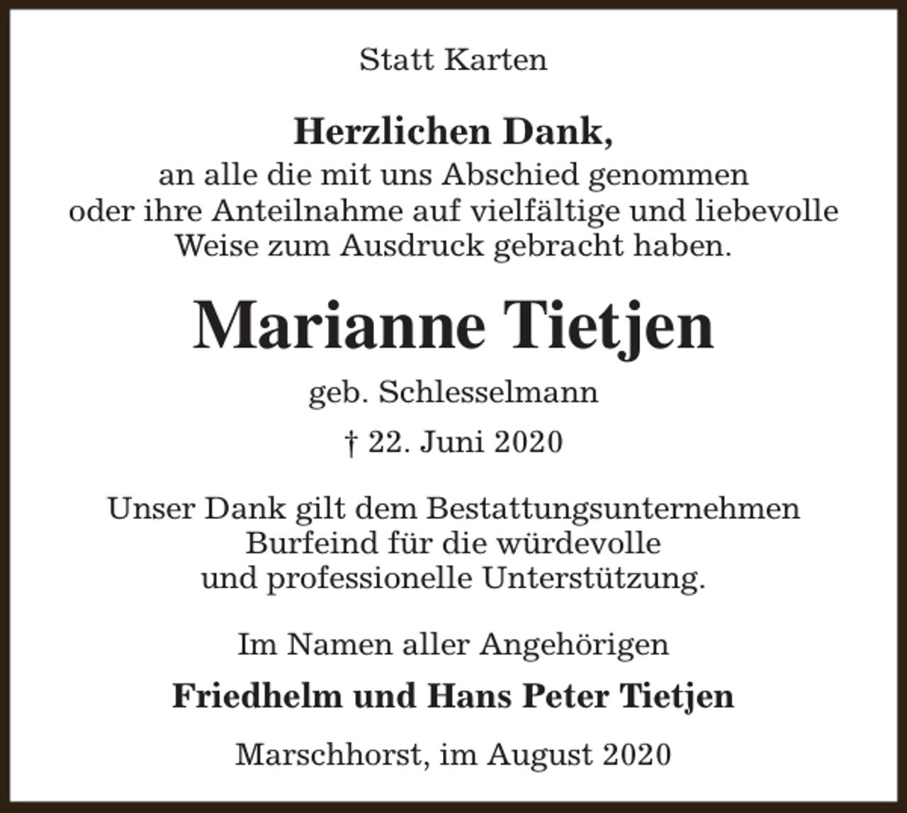 <p>Statt Karten</p><p>Herzlichen Dank,</p><p>an alle die mit uns Abschied genommen<br />oder ihre Anteilnahme auf vielfältige und liebevolle<br />Weise zum Ausdruck gebracht haben.</p><p>Marianne Tietjen<br />geb. Schlesselmann<br />† 22. Juni 2020<br />Unser Dank gilt dem Bestattungsunternehmen<br />Burfeind für die würdevolle<br />und professionelle Unterstützung.<br />Im Namen aller Angehörigen</p><p>Friedhelm und Hans Peter Tietjen<br />Marschhorst, im August 2020</p>