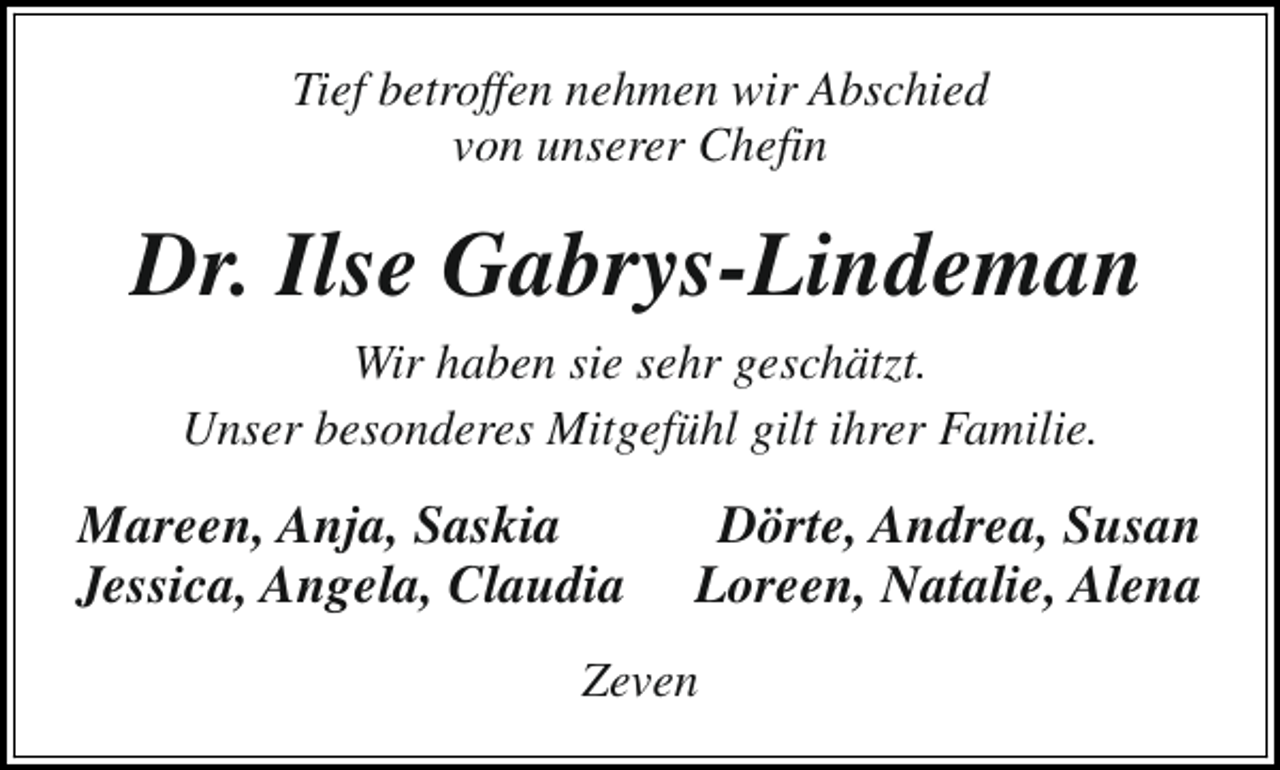<p>Tief betroffen nehmen wir Abschied<br />von unserer Chefin</p><p>Dr. Ilse Gabrys-Lindeman<br />Wir haben sie sehr geschätzt.<br />Unser besonderes Mitgefühl gilt ihrer Familie.</p><p>Mareen, Anja, Saskia<br />Jessica, Angela, Claudia</p><p>Dörte, Andrea, Susan<br />Loreen, Natalie, Alena</p><p>Zeven</p>