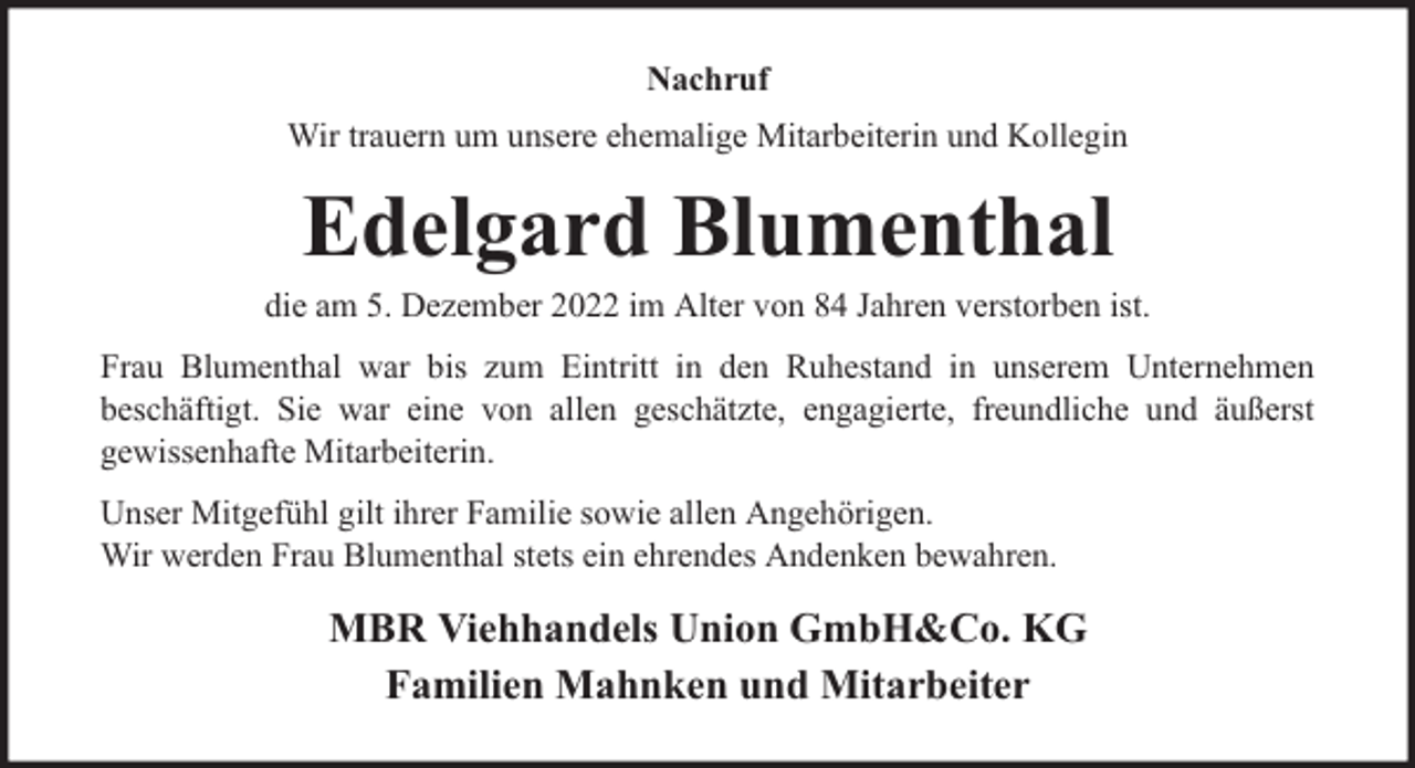 <p>Nachruf<br />Wir trauern um unsere ehemalige Mitarbeiterin und Kollegin</p><p>Edelgard Blumenthal</p><p>die am 5. Dezember 2022 im Alter von 84 Jahren verstorben ist.<br />Frau Blumenthal war bis zum Eintritt in den Ruhestand in unserem Unternehmen<br />beschäftigt. Sie war eine von allen geschätzte, engagierte, freundliche und äußerst<br />gewissenhafte Mitarbeiterin.<br />Unser Mitgefühl gilt ihrer Familie sowie allen Angehörigen.<br />Wir werden Frau Blumenthal stets ein ehrendes Andenken bewahren.</p><p>MBR Viehhandels Union GmbH&amp;Co. KG<br />Familien Mahnken und Mitarbeiter</p>