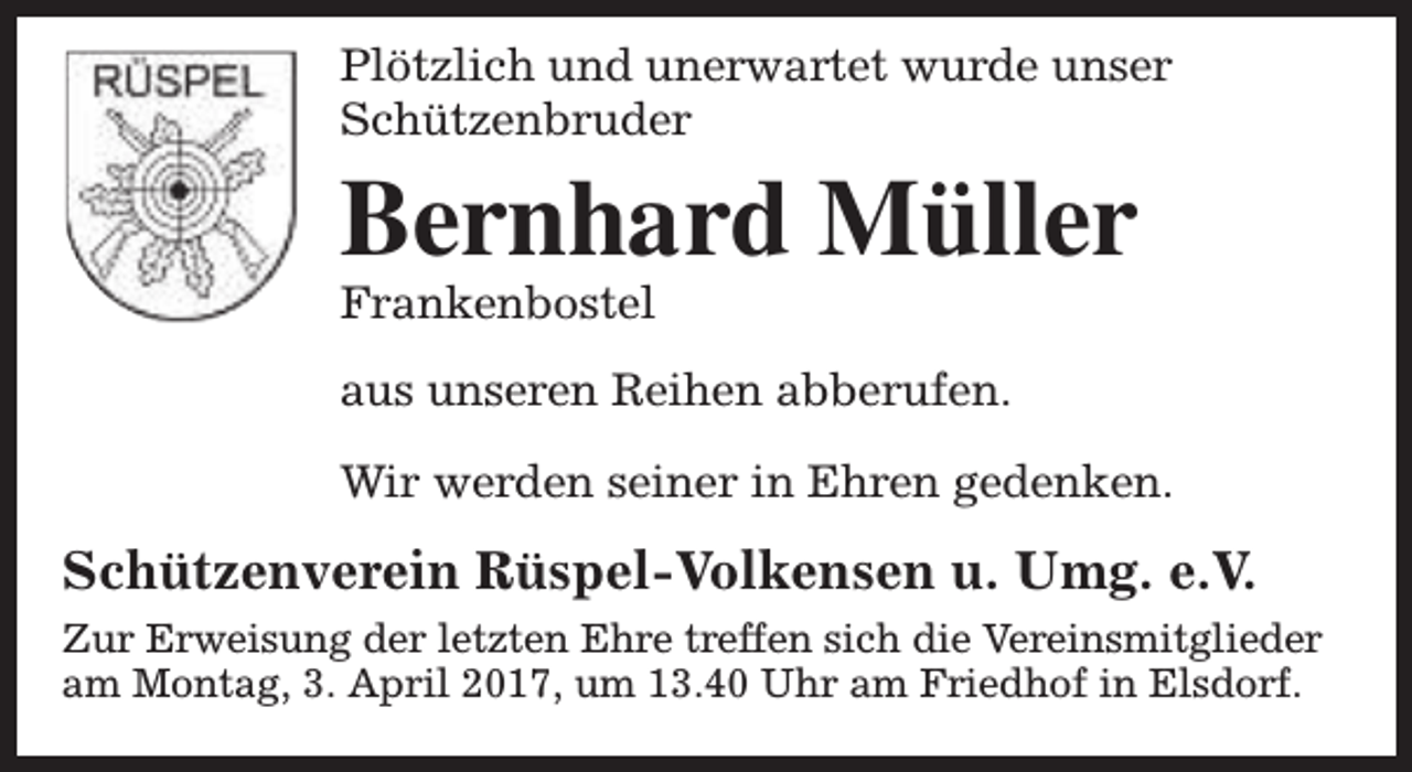 <p>Plötzlich und unerwartet wurde unser<br />Schützenbruder</p><p>Bernhard Müller</p><p>Frankenbostel</p><p>aus unseren Reihen abberufen.<br />Wir werden seiner in Ehren gedenken.</p><p>Schützenverein Rüspel-Volkensen u. Umg. e.V.<br />Zur Erweisung der letzten Ehre treffen sich die Vereinsmitglieder<br />am Montag, 3. April 2017, um 13.40 Uhr am Friedhof in Elsdorf.</p>