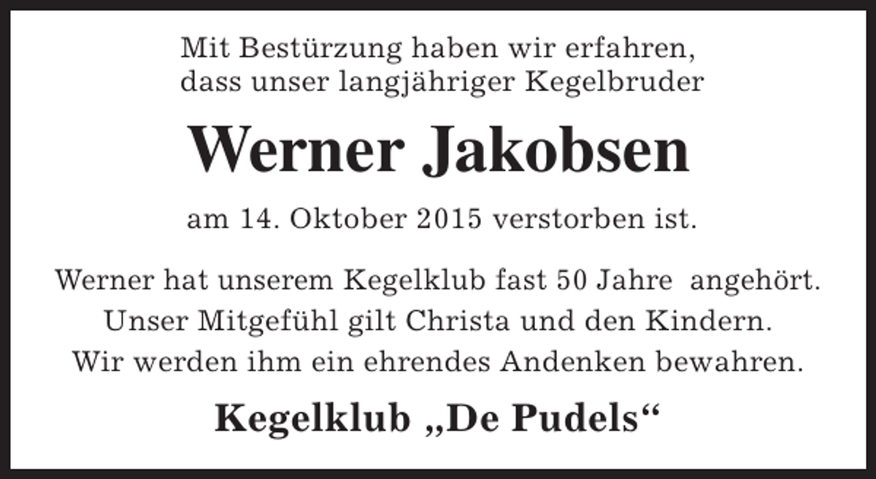 <p>Mit Bestürzung haben wir erfahren,<br />dass unser langjähriger Kegelbruder</p><p>Werner Jakobsen<br />am 14. Oktober 2015 verstorben ist.<br />Werner hat unserem Kegelklub fast 50 Jahre angehört.<br />Unser Mitgefühl gilt Christa und den Kindern.<br />Wir werden ihm ein ehrendes Andenken bewahren.</p><p>Kegelklub „De Pudels“</p>