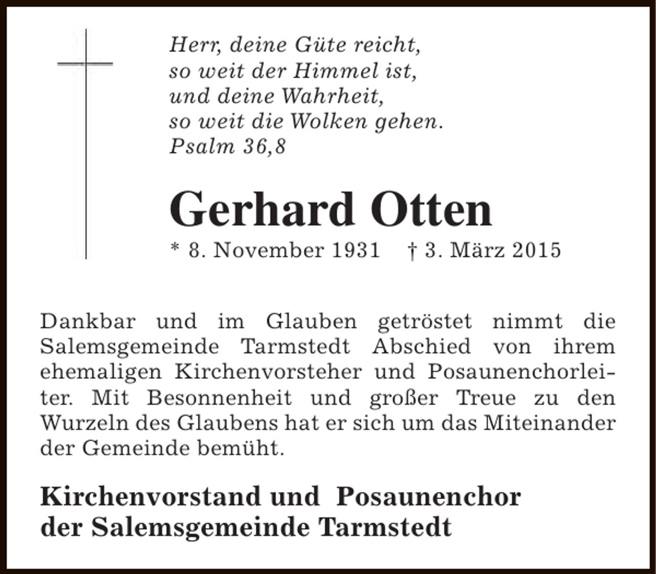 <p>Herr, deine Güte reicht,<br />so weit der Himmel ist,<br />und deine Wahrheit,<br />so weit die Wolken gehen.<br />Psalm 36,8</p><p>Gerhard Otten<br />* 8. November 1931</p><p>† 3. März 2015</p><p>Dankbar und im Glauben getröstet nimmt die<br />Salemsgemeinde Tarmstedt Abschied von ihrem<br />ehemaligen Kirchenvorsteher und Posaunenchorleiter. Mit Besonnenheit und großer Treue zu den<br />Wurzeln des Glaubens hat er sich um das Miteinander<br />der Gemeinde bemüht.</p><p>Kirchenvorstand und Posaunenchor<br />der Salemsgemeinde Tarmstedt</p>