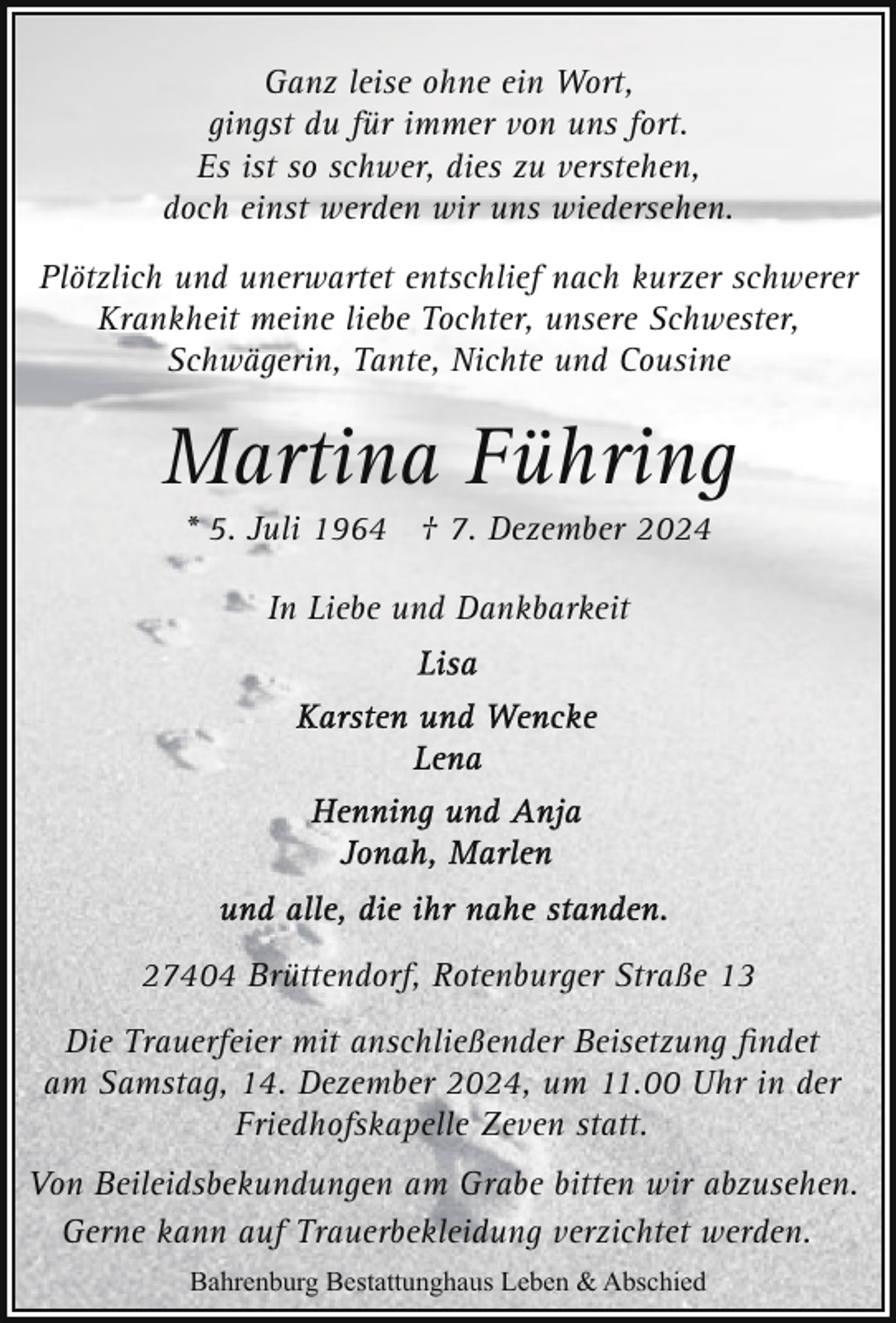 <p>Ganz leise ohne ein Wort,<br />gingst du für immer von uns fort.<br />Es ist so schwer, dies zu verstehen,<br />doch einst werden wir uns wiedersehen.<br />Plötzlich und unerwartet entschlief nach kurzer schwerer<br />Krankheit meine liebe Tochter, unsere Schwester,<br />Schwägerin, Tante, Nichte und Cousine</p><p>Martina Führing<br />* 5. Juli 1964 † 7. Dezember 2024<br />In Liebe und Dankbarkeit</p><p>27404 Brüttendorf, Rotenburger Straße 13<br />Die Trauerfeier mit anschließender Beisetzung ﬁndet<br />am Samstag, 14. Dezember 2024, um 11.00 Uhr in der<br />Friedhofskapelle Zeven statt.<br />Von Beileidsbekundungen am Grabe bitten wir abzusehen.<br />Gerne kann auf Trauerbekleidung verzichtet werden.<br />Bahrenburg Bestattunghaus Leben &amp; Abschied</p>