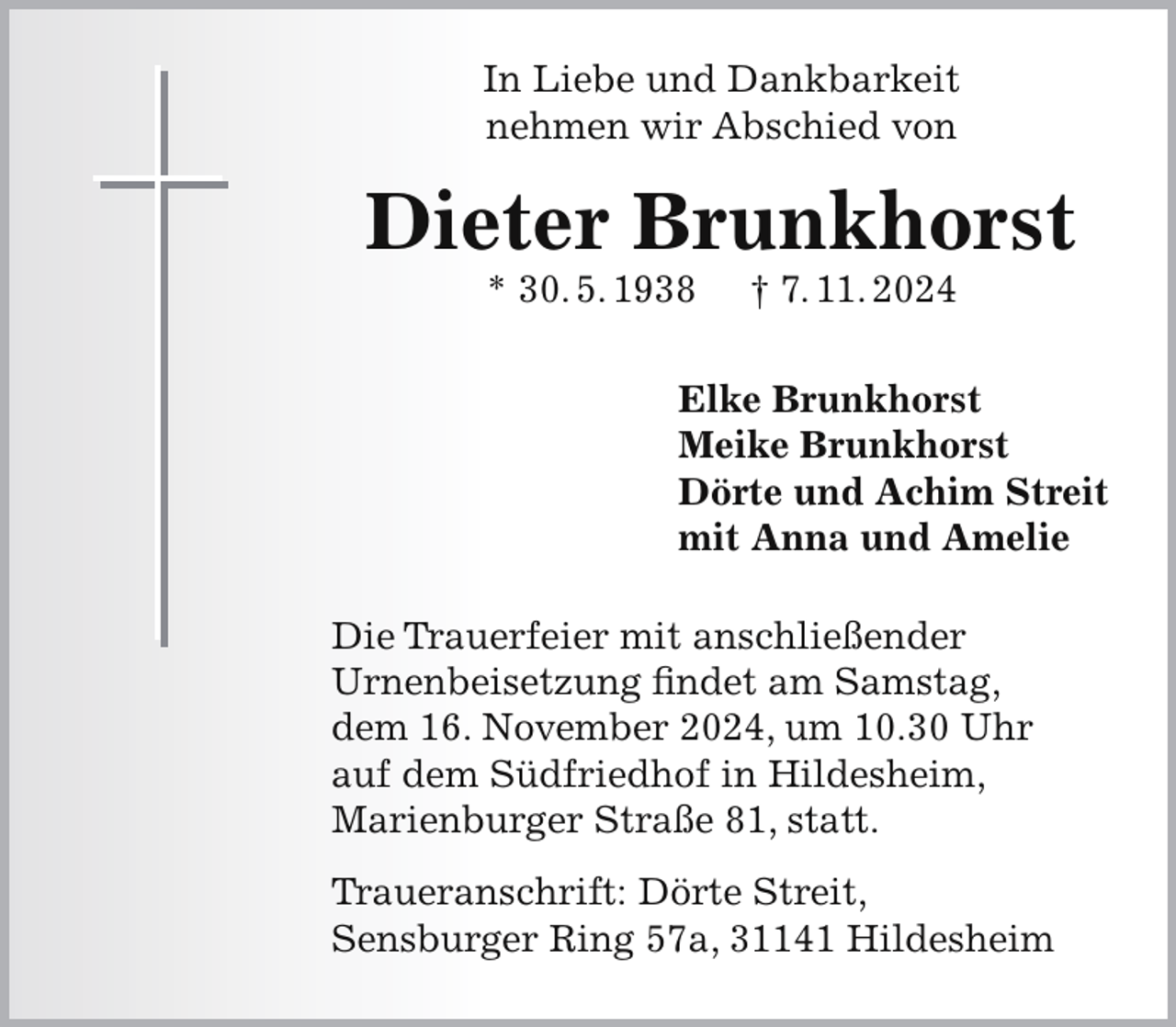<p>In Liebe und Dankbarkeit<br />nehmen wir Abschied von</p><p>Dieter Brunkhorst<br />* 30. 5. 1938</p><p>† 7. 11. 2024</p><p>Elke Brunkhorst<br />Meike Brunkhorst<br />Dörte und Achim Streit<br />mit Anna und Amelie<br />Die Trauerfeier mit anschließender<br />Urnenbeisetzung findet am Samstag,<br />dem 16. November 2024, um 10.30 Uhr<br />auf dem Südfriedhof in Hildesheim,<br />Marienburger Straße 81, statt.<br />Traueranschrift: Dörte Streit,<br />Sensburger Ring 57a, 31141 Hildesheim</p>