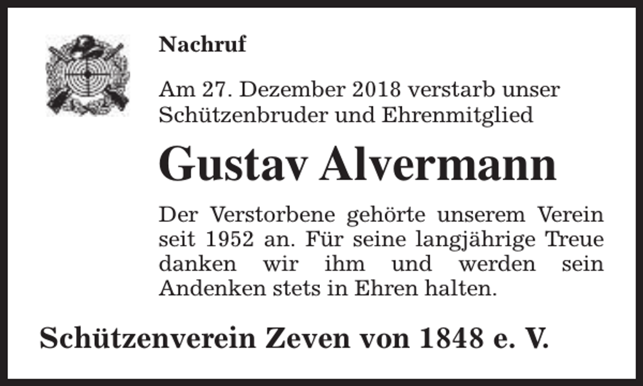 <p>Nachruf<br />Am 27. Dezember 2018 verstarb unser<br />Schützenbruder und Ehrenmitglied</p><p>Gustav Alvermann<br />Der Verstorbene gehörte unserem Verein<br />seit 1952 an. Für seine langjährige Treue<br />danken wir ihm und werden sein<br />Andenken stets in Ehren halten.</p><p>Schützenverein Zeven von 1848 e. V.</p>