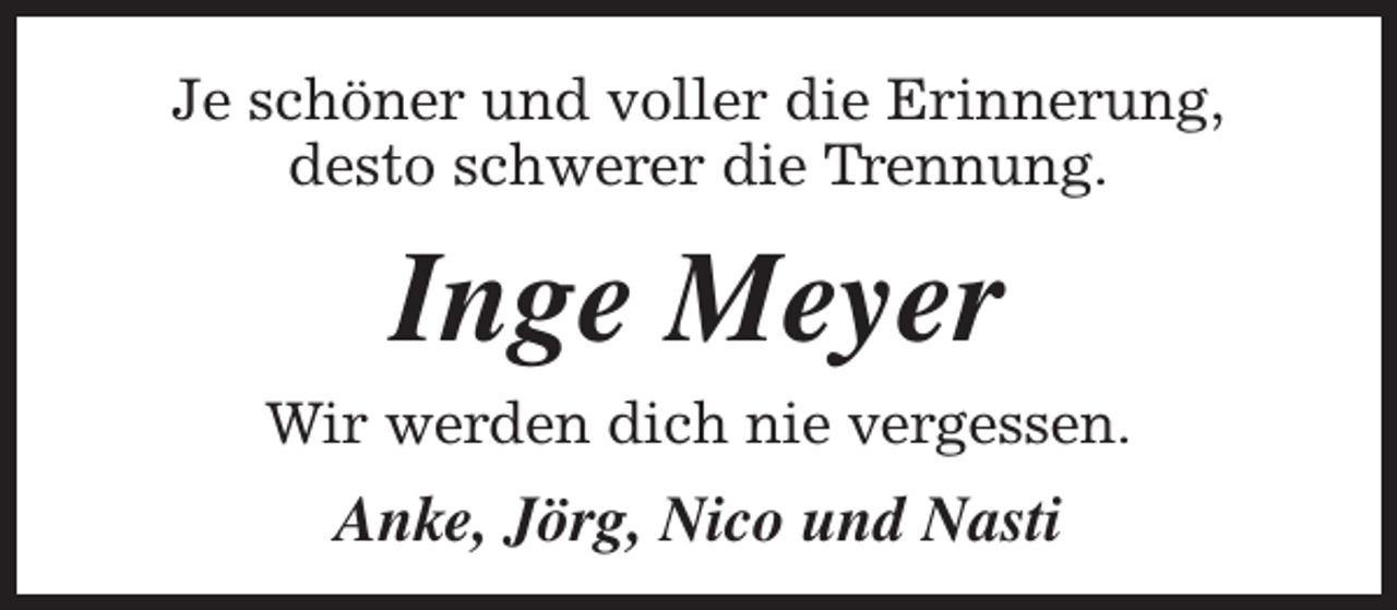 <p>Je schöner und voller die Erinnerung,<br />desto schwerer die Trennung.</p><p>Inge Meyer</p><p>Wir werden dich nie vergessen.</p><p>Anke, Jörg, Nico und Nasti</p>