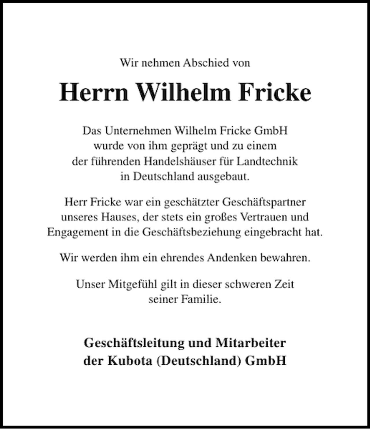 <p>Wir nehmen Abschied von</p><p>Herrn Wilhelm Fricke<br />Das Unternehmen Wilhelm Fricke GmbH<br />wurde von ihm geprägt und zu einem<br />der führenden Handelshäuser für Landtechnik<br />in Deutschland ausgebaut.<br />Herr Fricke war ein geschätzter Geschäftspartner<br />unseres Hauses, der stets ein großes Vertrauen und<br />Engagement in die Geschäftsbeziehung eingebracht hat.<br />Wir werden ihm ein ehrendes Andenken bewahren.<br />Unser Mitgefühl gilt in dieser schweren Zeit<br />seiner Familie.</p><p>Geschäftsleitung und Mitarbeiter<br />der Kubota (Deutschland) GmbH</p>
