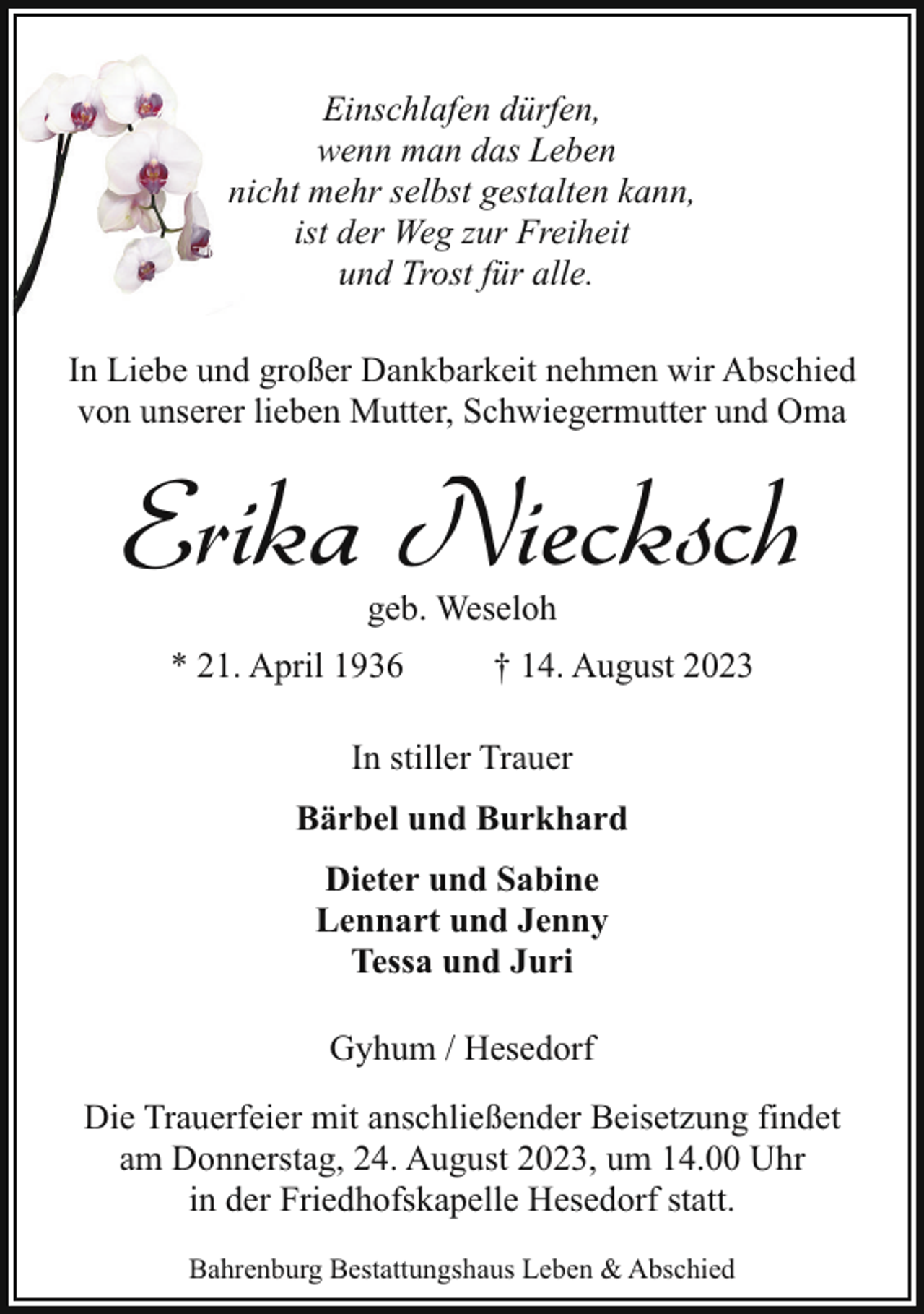 <p>Einschlafen dürfen,<br />wenn man das Leben<br />nnicht mehr selbst gestalten kann,<br />ist der Weg zur Freiheit<br />und Trost für alle.<br />In Liebe und großer Dankbarkeit nehmen wir Abschied<br />von unserer lieben Mutter, Schwiegermutter und Oma</p><p>Erika Niecksch<br />geb. Weseloh</p><p>* 21. April 1936</p><p>† 14. August 2023</p><p>In stiller Trauer<br />Bärbel und Burkhard<br />Dieter und Sabine<br />Lennart und Jenny<br />Tessa und Juri<br />Gyhum / Hesedorf<br />Die Trauerfeier mit anschließender Beisetzung findet<br />am Donnerstag, 24. August 2023, um 14.00 Uhr<br />in der Friedhofskapelle Hesedorf statt.<br />Bahrenburg Bestattungshaus Leben &amp; Abschied</p>
