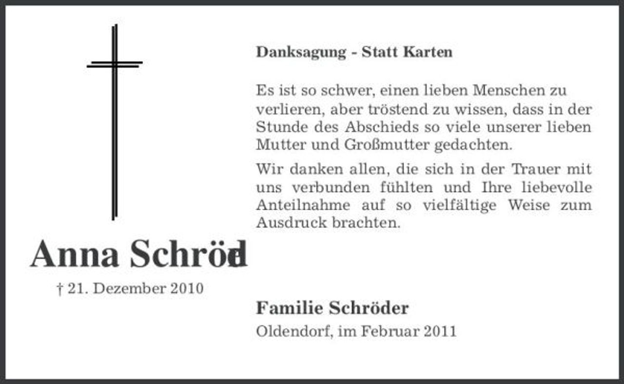 <p>Danksagung - Statt Karten Es ist so schwer, einen lieben Menschen zu verlieren, aber tröstend zu wissen, dass in der Stunde des Abschieds so viele unserer lieben Mutter und Großmutter gedachten. Wir danken allen, die sich in der Trauer mit uns verbunden fühlten und Ihre liebevolle Anteilnahme auf so vielfältige Weise zum Ausdruck brachten.</p><p>Anna Schröd r e<br />† 21. Dezember 2010</p><p>Familie Schröder<br />Oldendorf, im Februar 2011</p>