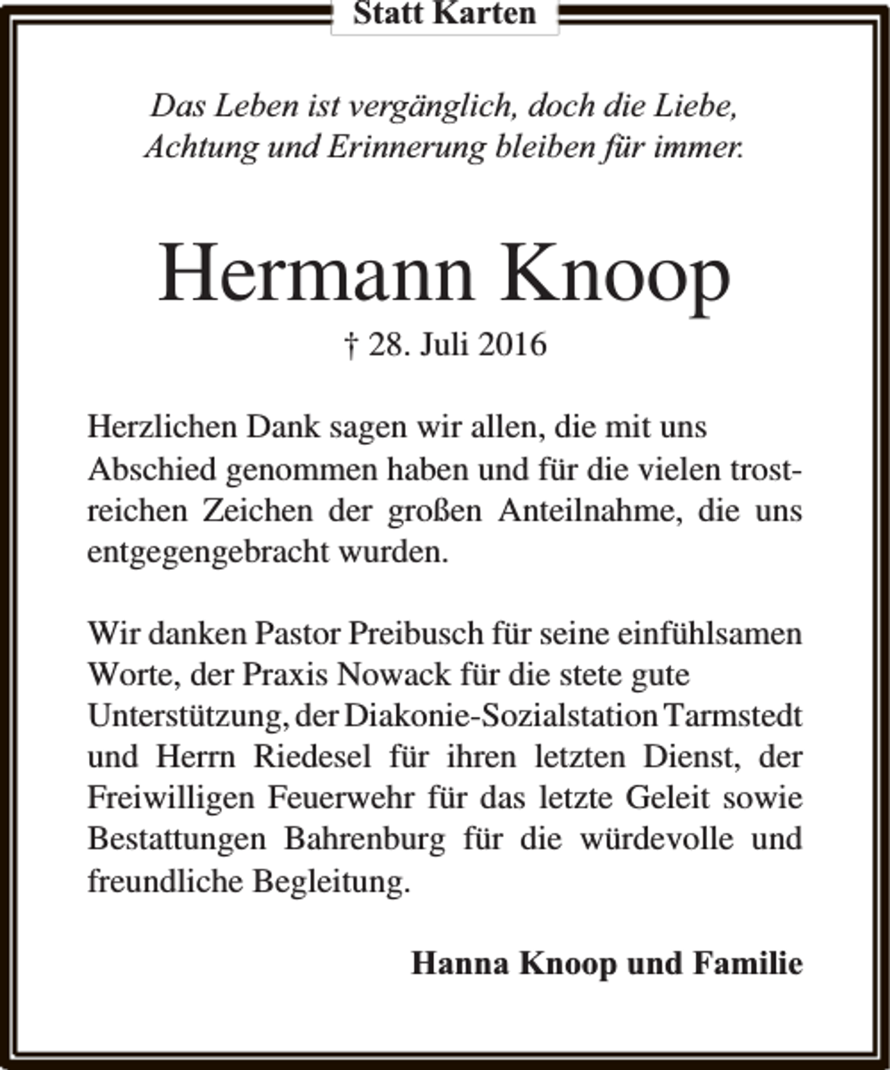 <p>Statt Karten</p><p>Das Leben ist vergänglich, doch die Liebe,<br />Achtung und Erinnerung bleiben für immer.</p><p>Hermann Knoop<br />† 28. Juli 2016</p><p>Herzlichen Dank sagen wir allen, die mit uns<br />Abschied genommen haben und für die vielen trostreichen Zeichen der großen Anteilnahme, die uns<br />entgegengebracht wurden.<br />Wir danken Pastor Preibusch für seine einfühlsamen<br />Worte, der Praxis Nowack für die stete gute<br />Unterstützung, der Diakonie-Sozialstation Tarmstedt<br />und Herrn Riedesel für ihren letzten Dienst, der<br />Freiwilligen Feuerwehr für das letzte Geleit sowie<br />Bestattungen Bahrenburg für die würdevolle und<br />freundliche Begleitung.<br />Hanna Knoop und Familie</p>