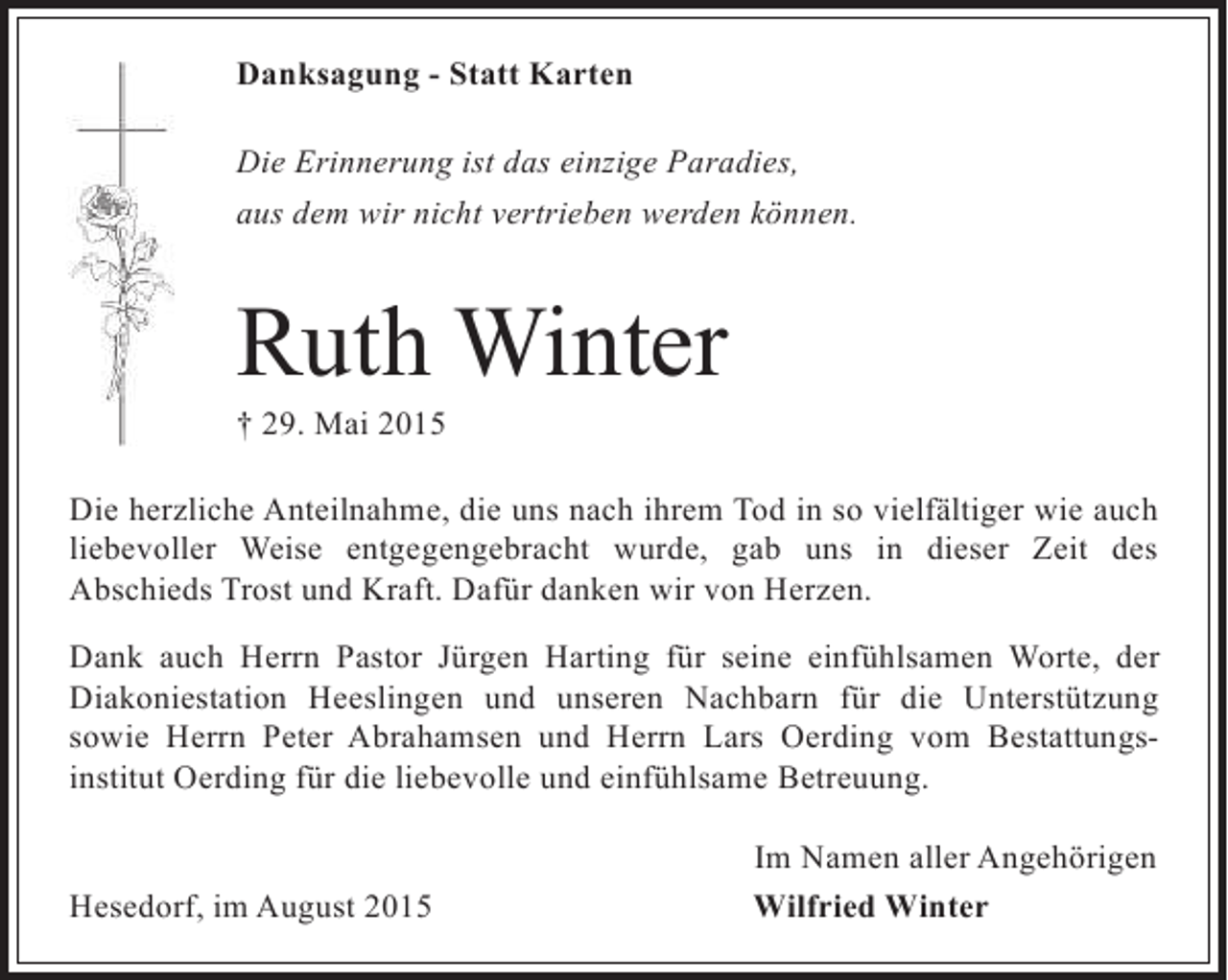 <p>Danksagung - Statt Karten<br />Die Erinnerung ist das einzige Paradies,<br />aus dem wir nicht vertrieben werden können.</p><p>Ruth Winter<br />† 29. Mai 2015</p><p>Die herzliche Anteilnahme, die uns nach ihrem Tod in so vielfältiger wie auch<br />liebevoller Weise entgegengebracht wurde, gab uns in dieser Zeit des<br />Abschieds Trost und Kraft. Dafür danken wir von Herzen.<br />Dank auch Herrn Pastor Jürgen Harting für seine einfühlsamen Worte, der<br />Diakoniestation Heeslingen und unseren Nachbarn für die Unterstützung<br />sowie Herrn Peter Abrahamsen und Herrn Lars Oerding vom Bestattungsinstitut Oerding für die liebevolle und einfühlsame Betreuung.<br />Hesedorf, im August 2015</p><p>Im Namen aller Angehörigen<br />Wilfried Winter</p>