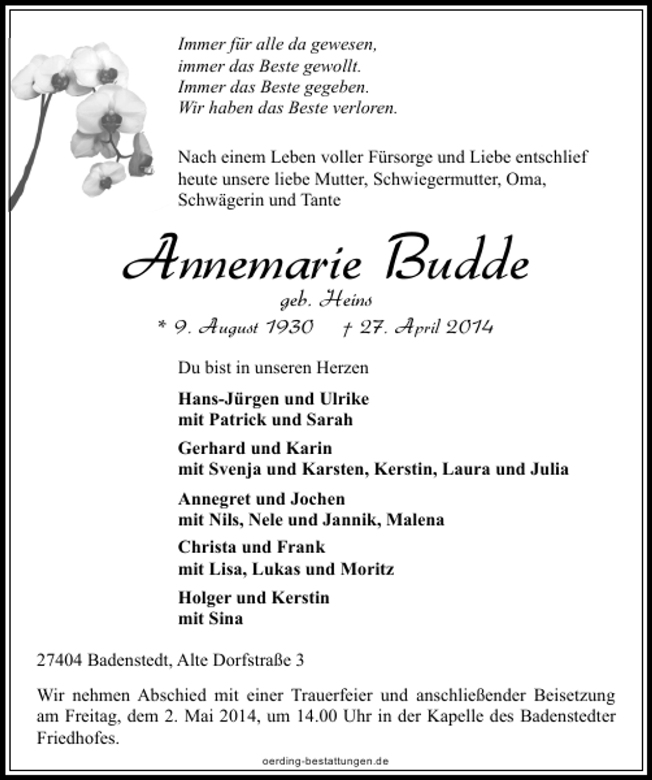 <p>Immer für alle da gewesen,<br />immer das Beste gewollt.<br />Immer das Beste gegeben.<br />Wir haben das Beste verloren.<br />Nach einem Leben voller Fürsorge und Liebe entschlief<br />heute unsere liebe Mutter, Schwiegermutter, Oma,<br />Schwägerin und Tante</p><p>Annemarie Budde<br />geb. Heins</p><p>* 9. August 1930</p><p>† 27. April 2014</p><p>Du bist in unseren Herzen<br />Hans-Jürgen und Ulrike<br />mit Patrick und Sarah<br />Gerhard und Karin<br />mit Svenja und Karsten, Kerstin, Laura und Julia<br />Annegret und Jochen<br />mit Nils, Nele und Jannik, Malena<br />Christa und Frank<br />mit Lisa, Lukas und Moritz<br />Holger und Kerstin<br />mit Sina<br />27404 Badenstedt, Alte Dorfstraße 3<br />Wir nehmen Abschied mit einer Trauerfeier und anschließender Beisetzung<br />am Freitag, dem 2. Mai 2014, um 14.00 Uhr in der Kapelle des Badenstedter<br />Friedhofes.<br />oerding-bestattungen.de</p>