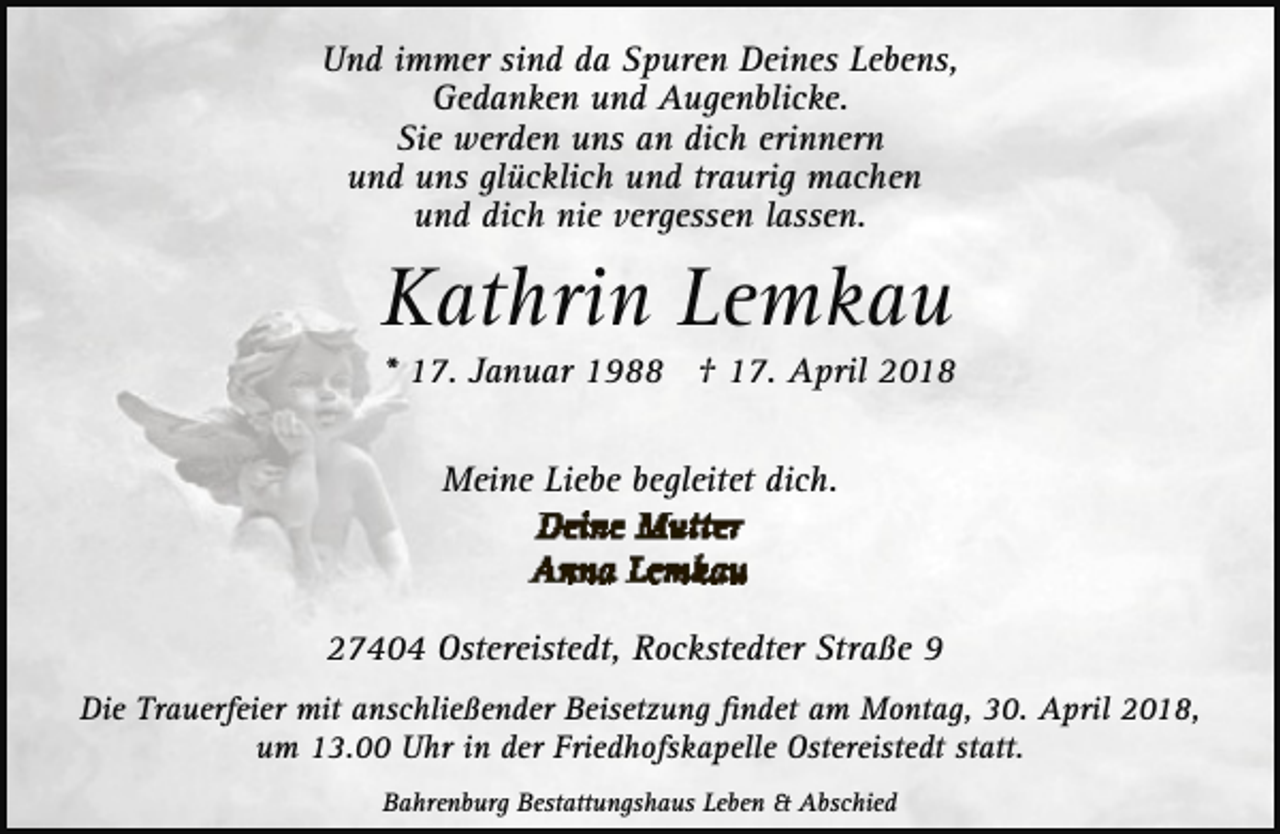 <p>Und immer sind da Spuren Deines Lebens,<br />Gedanken und Augenblicke.<br />Sie werden uns an dich erinnern<br />und uns glücklich und traurig machen<br />und dich nie vergessen lassen.</p><p>Kathrin Lemkau</p><p>* 17. Januar 1988 † 17. April 2018<br />Meine Liebe begleitet dich.</p><p>27404 Ostereistedt, Rockstedter Straße 9<br />Die Trauerfeier mit anschließender Beisetzung ﬁndet am Montag, 30. April 2018,<br />um 13.00 Uhr in der Friedhofskapelle Ostereistedt statt.<br />Bahrenburg Bestattungshaus Leben &amp; Abschied</p>