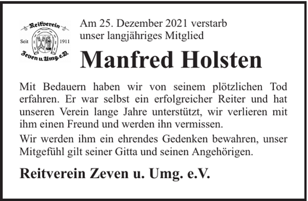 <p>Am 25. Dezember 2021 verstarb<br />unser langjähriges Mitglied</p><p>Manfred Holsten<br />Mit Bedauern haben wir von seinem plötzlichen Tod<br />erfahren. Er war selbst ein erfolgreicher Reiter und hat<br />unseren Verein lange Jahre unterstützt, wir verlieren mit<br />ihm einen Freund und werden ihn vermissen.<br />Wir werden ihm ein ehrendes Gedenken bewahren, unser<br />Mitgefühl gilt seiner Gitta und seinen Angehörigen.</p><p>Reitverein Zeven u. Umg. e.V.</p>