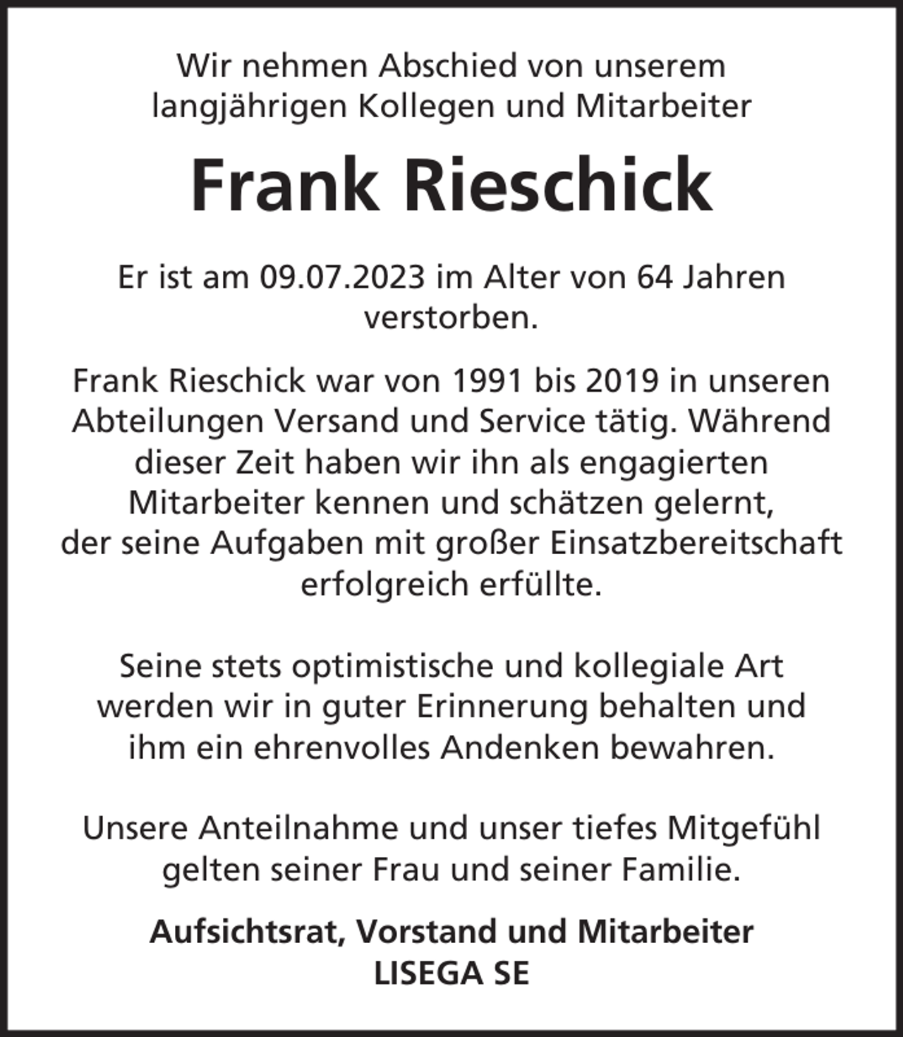 <p>Wir nehmen Abschied von unserem<br />langjährigen Kollegen und Mitarbeiter</p><p>Frank Rieschick<br />Er ist am 09.07.2023 im Alter von 64 Jahren<br />verstorben.<br />Frank Rieschick war von 1991 bis 2019 in unseren<br />Abteilungen Versand und Service tätig. Während<br />dieser Zeit haben wir ihn als engagierten<br />Mitarbeiter kennen und schätzen gelernt,<br />der seine Aufgaben mit großer Einsatzbereitschaft<br />erfolgreich erfüllte.<br />Seine stets optimistische und kollegiale Art<br />werden wir in guter Erinnerung behalten und<br />ihm ein ehrenvolles Andenken bewahren.<br />Unsere Anteilnahme und unser tiefes Mitgefühl<br />gelten seiner Frau und seiner Familie.<br />Aufsichtsrat, Vorstand und Mitarbeiter<br />LISEGA SE</p>