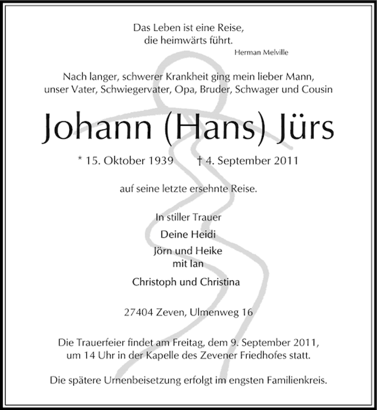 <p>Das Leben ist eine Reise,<br />die heimwärts führt.<br />Herman Melville</p><p>Nach langer, schwerer Krankheit ging mein lieber Mann,<br />unser Vater, Schwiegervater, Opa, Bruder, Schwager und Cousin</p><p>Johann (Hans) Jürs<br />* 15. Oktober 1939</p><p>† 4. September 2011</p><p>auf seine letzte ersehnte Reise.<br />In stiller Trauer</p><p>27404 Zeven, Ulmenweg 16<br />Die Trauerfeier findet am Freitag, dem 9. September 2011,<br />um 14 Uhr in der Kapelle des Zevener Friedhofes statt.<br />Die spätere Urnenbeisetzung erfolgt im engsten Familienkreis.</p>
