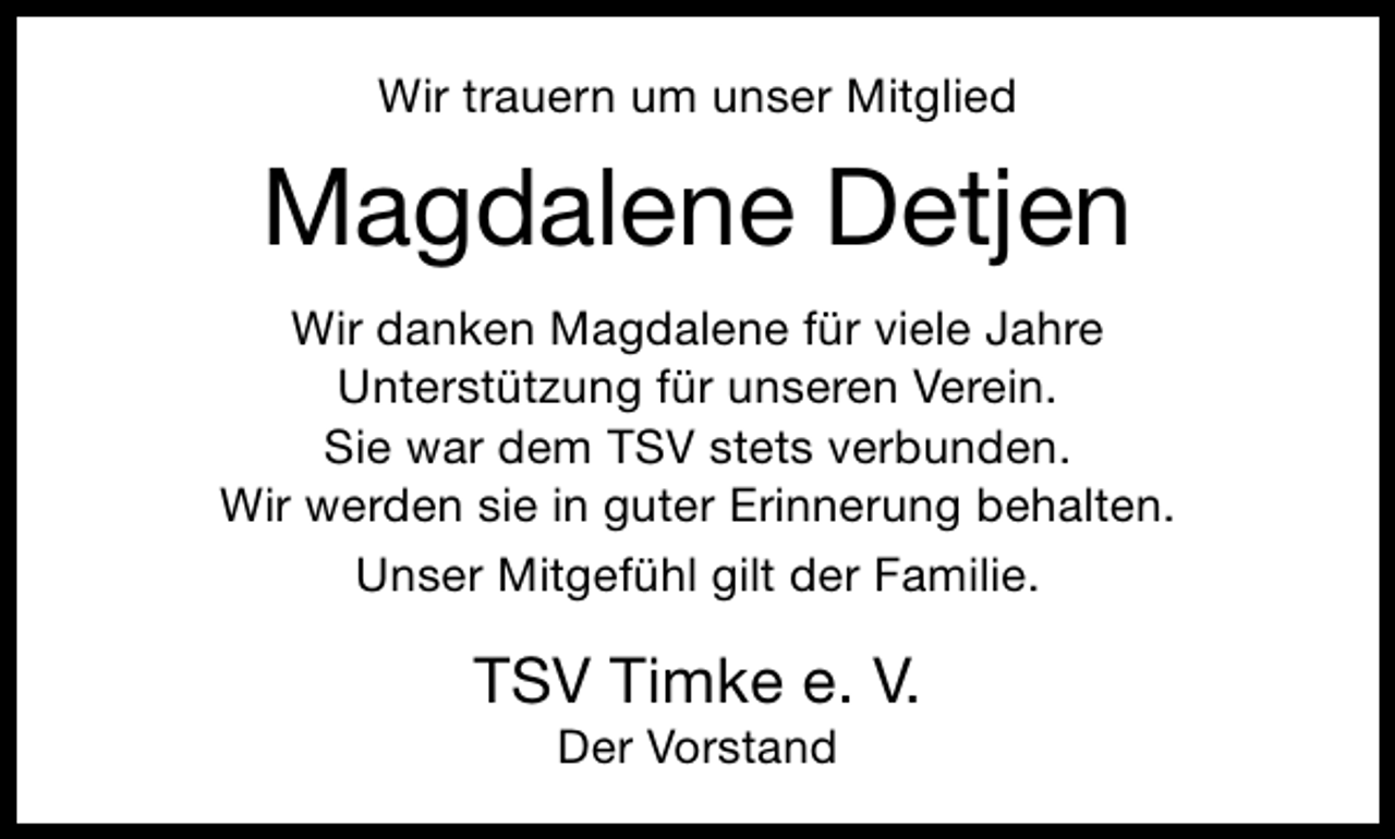 <p>Wir trauern um unser Mitglied</p><p>Magdalene Detjen<br />Wir danken Magdalene für viele Jahre<br />Unterstützung für unseren Verein.<br />Sie war dem TSV stets verbunden.<br />Wir werden sie in guter Erinnerung behalten.<br />Unser Mitgefühl gilt der Familie.</p><p>TSV Timke e. V.<br />Der Vorstand</p>