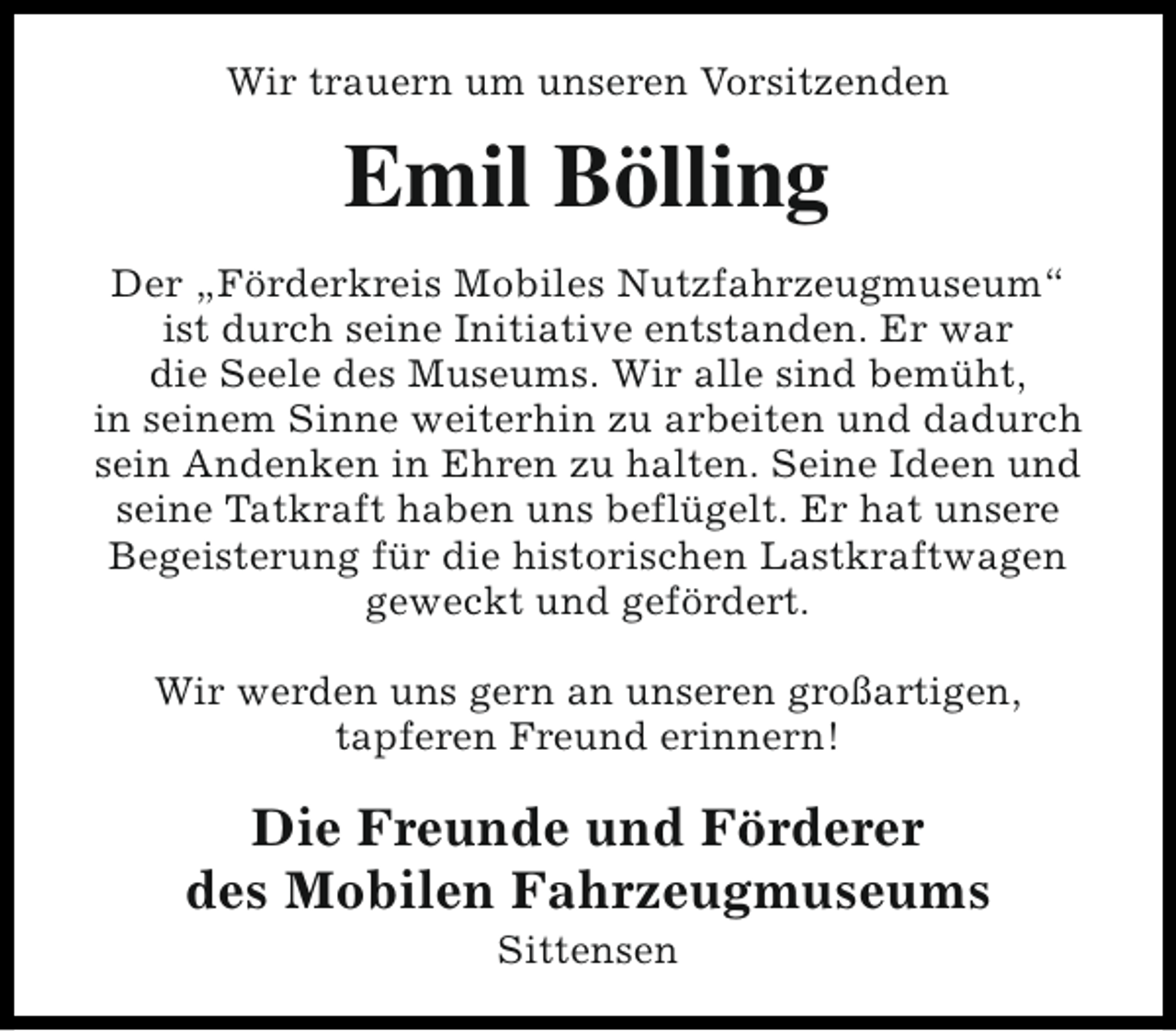 <p>Wir trauern um unseren Vorsitzenden</p><p>Emil Bölling<br />Der „Förderkreis Mobiles Nutzfahrzeugmuseum“<br />ist durch seine Initiative entstanden. Er war<br />die Seele des Museums. Wir alle sind bemüht,<br />in seinem Sinne weiterhin zu arbeiten und dadurch<br />sein Andenken in Ehren zu halten. Seine Ideen und<br />seine Tatkraft haben uns beflügelt. Er hat unsere<br />Begeisterung für die historischen Lastkraftwagen<br />geweckt und gefördert.<br />Wir werden uns gern an unseren großartigen,<br />tapferen Freund erinnern!</p><p>Die Freunde und Förderer<br />des Mobilen Fahrzeugmuseums<br />Sittensen</p>