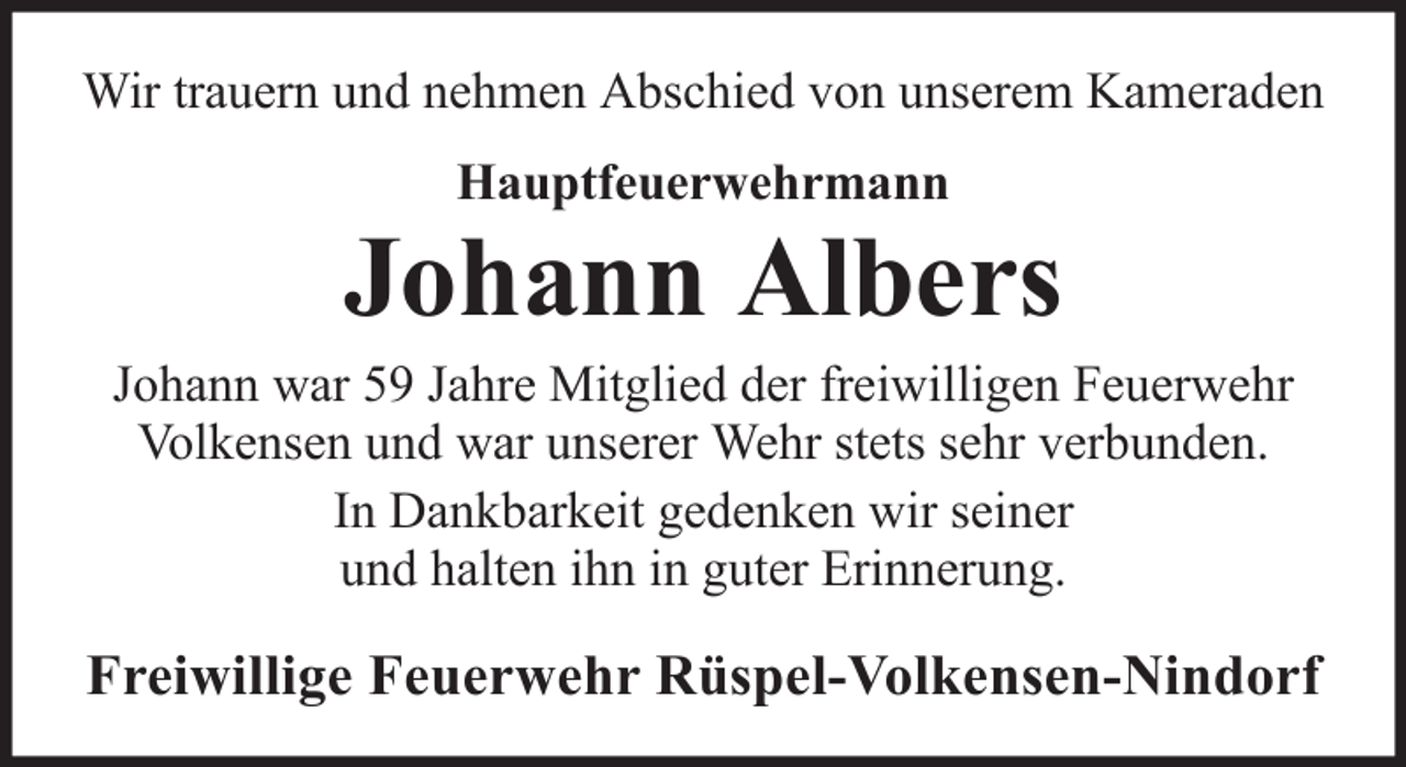 <p>Wir trauern und nehmen Abschied von unserem Kameraden<br />Hauptfeuerwehrmann</p><p>Johann Albers<br />Johann war 59 Jahre Mitglied der freiwilligen Feuerwehr<br />Volkensen und war unserer Wehr stets sehr verbunden.<br />In Dankbarkeit gedenken wir seiner<br />und halten ihn in guter Erinnerung.</p><p>Freiwillige Feuerwehr Rüspel-Volkensen-Nindorf</p>