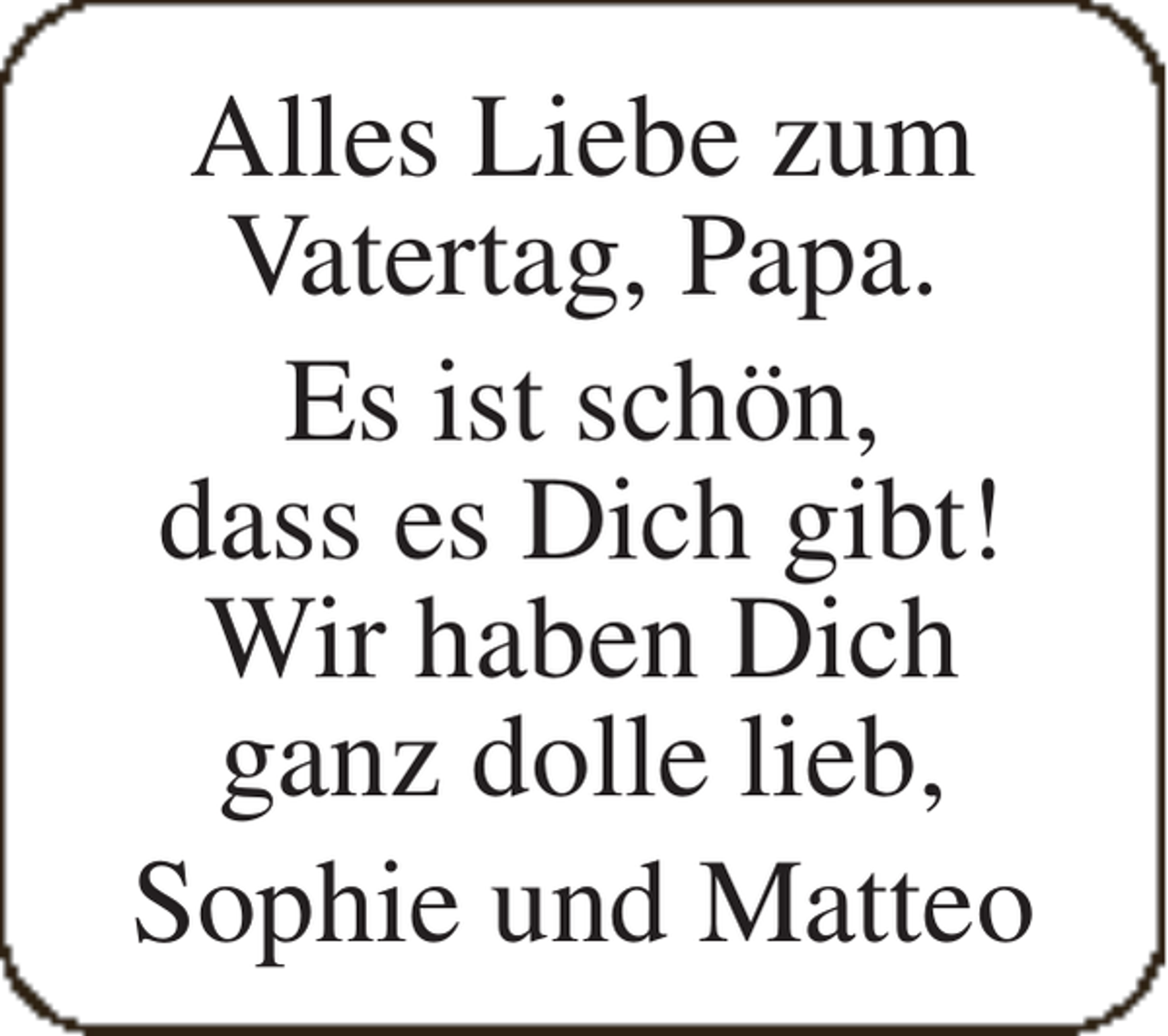 <p>Alles Liebe zum<br />Vatertag, Papa.<br />Es ist schön,<br />dass es Dich gibt!<br />Wir haben Dich<br />ganz dolle lieb,<br />Sophie und Matteo</p>