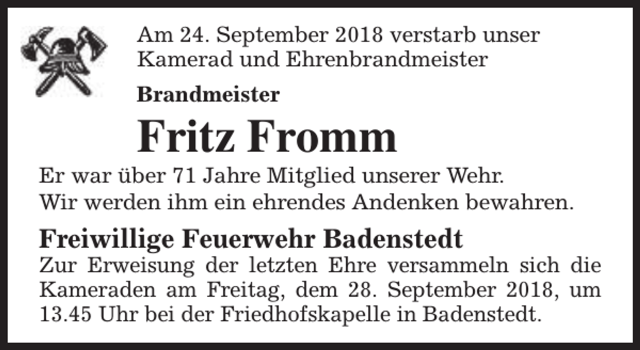 <p>Am 24. September 2018 verstarb unser<br />Kamerad und Ehrenbrandmeister<br />Brandmeister</p><p>Fritz Fromm</p><p>Er war über 71 Jahre Mitglied unserer Wehr.<br />Wir werden ihm ein ehrendes Andenken bewahren.</p><p>Freiwillige Feuerwehr Badenstedt</p><p>Zur Erweisung der letzten Ehre versammeln sich die<br />Kameraden am Freitag, dem 28. September 2018, um<br />13.45 Uhr bei der Friedhofskapelle in Badenstedt.</p>