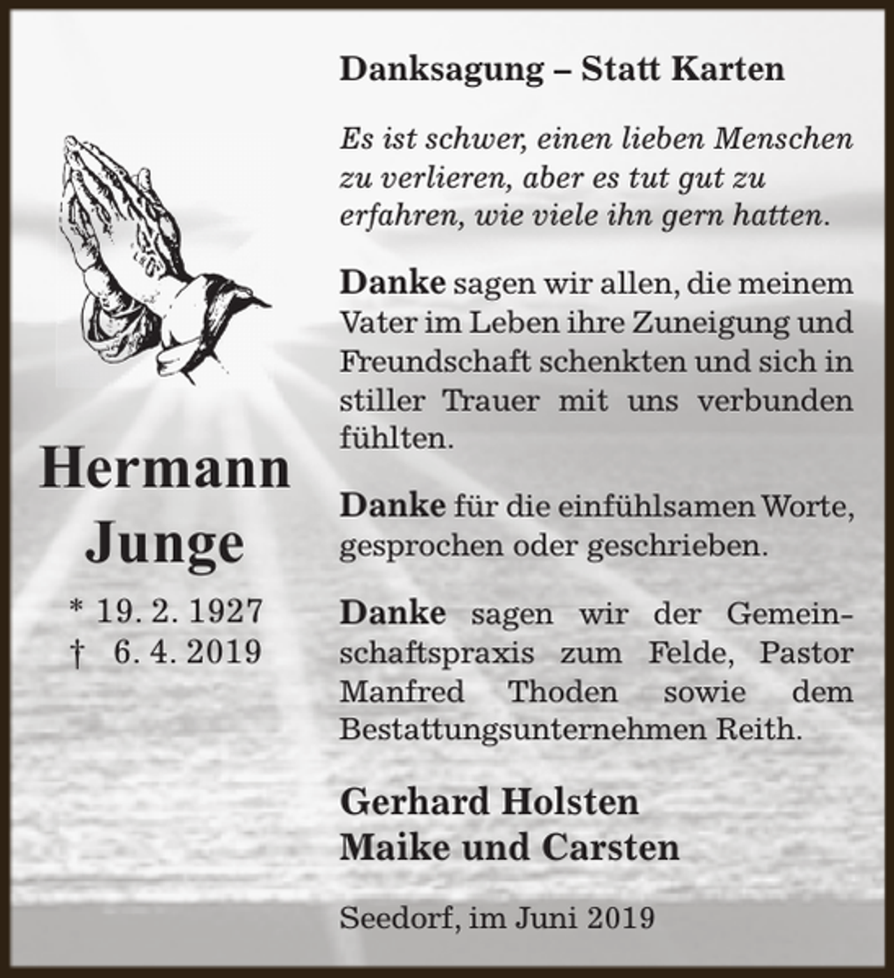 <p>Danksagung – Statt Karten<br />Es ist schwer, einen lieben Menschen<br />zu verlieren, aber es tut gut zu<br />erfahren, wie viele ihn gern hatten.</p><p>Danke sagen wir allen, die meinem</p><p>Hermann<br />Junge<br />* 19. 2. 1927<br />† 6. 4. 2019</p><p>Vater im Leben ihre Zuneigung und<br />Freundschaft schenkten und sich in<br />stiller Trauer mit uns verbunden<br />fühlten.</p><p>Danke für die einfühlsamen Worte,<br />gesprochen oder geschrieben.<br />Danke sagen wir der Gemeinschaftspraxis zum Felde, Pastor<br />Manfred Thoden sowie dem<br />Bestattungsunternehmen Reith.</p><p>Gerhard Holsten<br />Maike und Carsten<br />Seedorf, im Juni 2019</p>