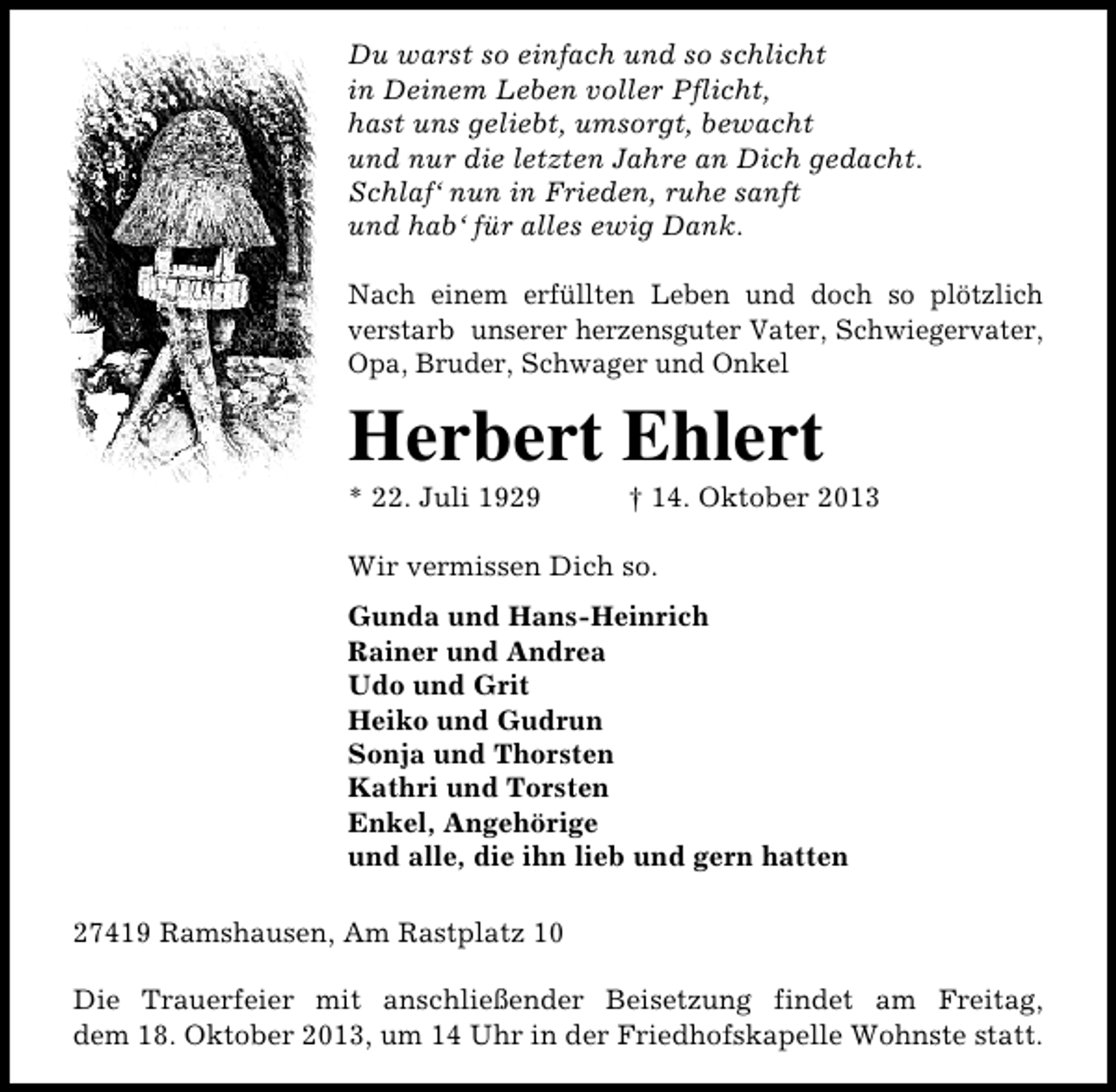 <p>Du warst so einfach und so schlicht<br />in Deinem Leben voller Pflicht,<br />hast uns geliebt, umsorgt, bewacht<br />und nur die letzten Jahre an Dich gedacht.<br />Schlaf‘ nun in Frieden, ruhe sanft<br />und hab‘ für alles ewig Dank.<br />Nach einem erfüllten Leben und doch so plötzlich<br />verstarb unserer herzensguter Vater, Schwiegervater,<br />Opa, Bruder, Schwager und Onkel</p><p>Herbert Ehlert<br />* 22. Juli 1929</p><p>† 14. Oktober 2013</p><p>Wir vermissen Dich so.<br />Gunda und Hans-Heinrich<br />Rainer und Andrea<br />Udo und Grit<br />Heiko und Gudrun<br />Sonja und Thorsten<br />Kathri und Torsten<br />Enkel, Angehörige<br />und alle, die ihn lieb und gern hatten<br />27419 Ramshausen, Am Rastplatz 10<br />Die Trauerfeier mit anschließender Beisetzung findet am Freitag,<br />dem 18. Oktober 2013, um 14 Uhr in der Friedhofskapelle Wohnste statt.</p>