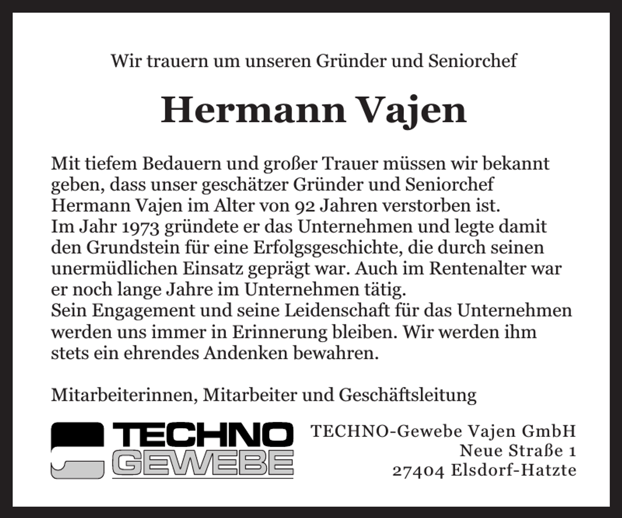 <p>Wir trauern um unseren Gründer und Seniorchef</p><p>Hermann Vajen<br />Mit tiefem Bedauern und großer Trauer müssen wir bekannt<br />geben, dass unser geschätzer Gründer und Seniorchef<br />Hermann Vajen im Alter von 92 Jahren verstorben ist.<br />Im Jahr 1973 gründete er das Unternehmen und legte damit<br />den Grundstein für eine Erfolgsgeschichte, die durch seinen<br />unermüdlichen Einsatz geprägt war. Auch im Rentenalter war<br />er noch lange Jahre im Unternehmen tätig.<br />Sein Engagement und seine Leidenschaft für das Unternehmen<br />werden uns immer in Erinnerung bleiben. Wir werden ihm<br />stets ein ehrendes Andenken bewahren.<br />Mitarbeiterinnen, Mitarbeiter und Geschäftsleitung<br />TECHNO-Gewebe Vajen GmbH<br />Neue Straße 1<br />27404 Elsdorf-Hatzte</p>