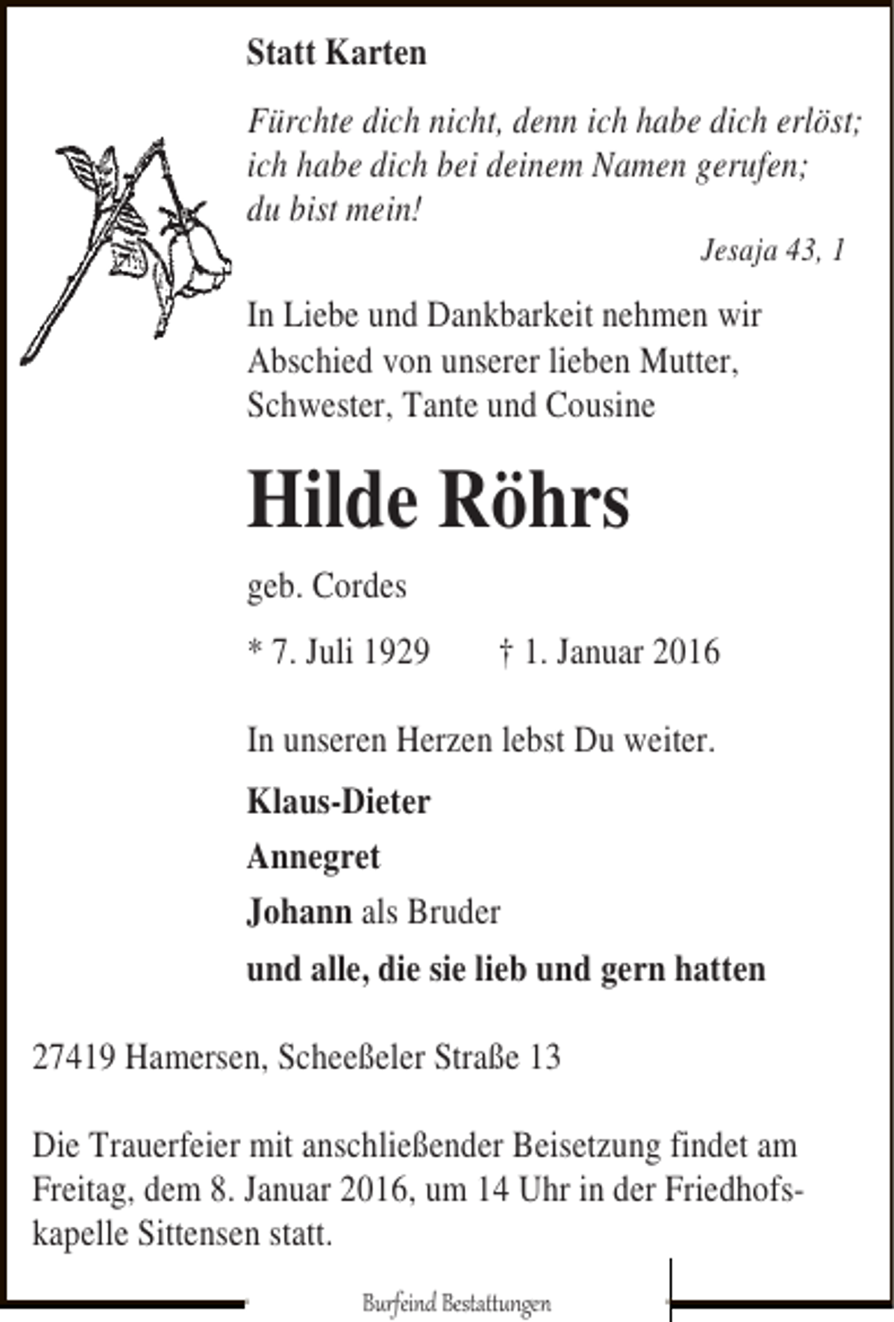 <p>Statt Karten<br />Fürchte dich nicht, denn ich habe dich erlöst;<br />ich habe dich bei deinem Namen gerufen;<br />du bist mein!<br />Jesaja 43, 1</p><p>In Liebe und Dankbarkeit nehmen wir<br />Abschied von unserer lieben Mutter,<br />Schwester, Tante und Cousine</p><p>Hilde Röhrs<br />geb. Cordes<br />* 7. Juli 1929</p><p>† 1. Januar 2016</p><p>In unseren Herzen lebst Du weiter.<br />Klaus-Dieter<br />Annegret<br />Johann als Bruder<br />und alle, die sie lieb und gern hatten<br />27419 Hamersen, Scheeßeler Straße 13<br />Die Trauerfeier mit anschließender Beisetzung findet am<br />Freitag, dem 8. Januar 2016, um 14 Uhr in der Friedhofskapelle Sittensen statt.<br />Burfeind Bestattungen</p>