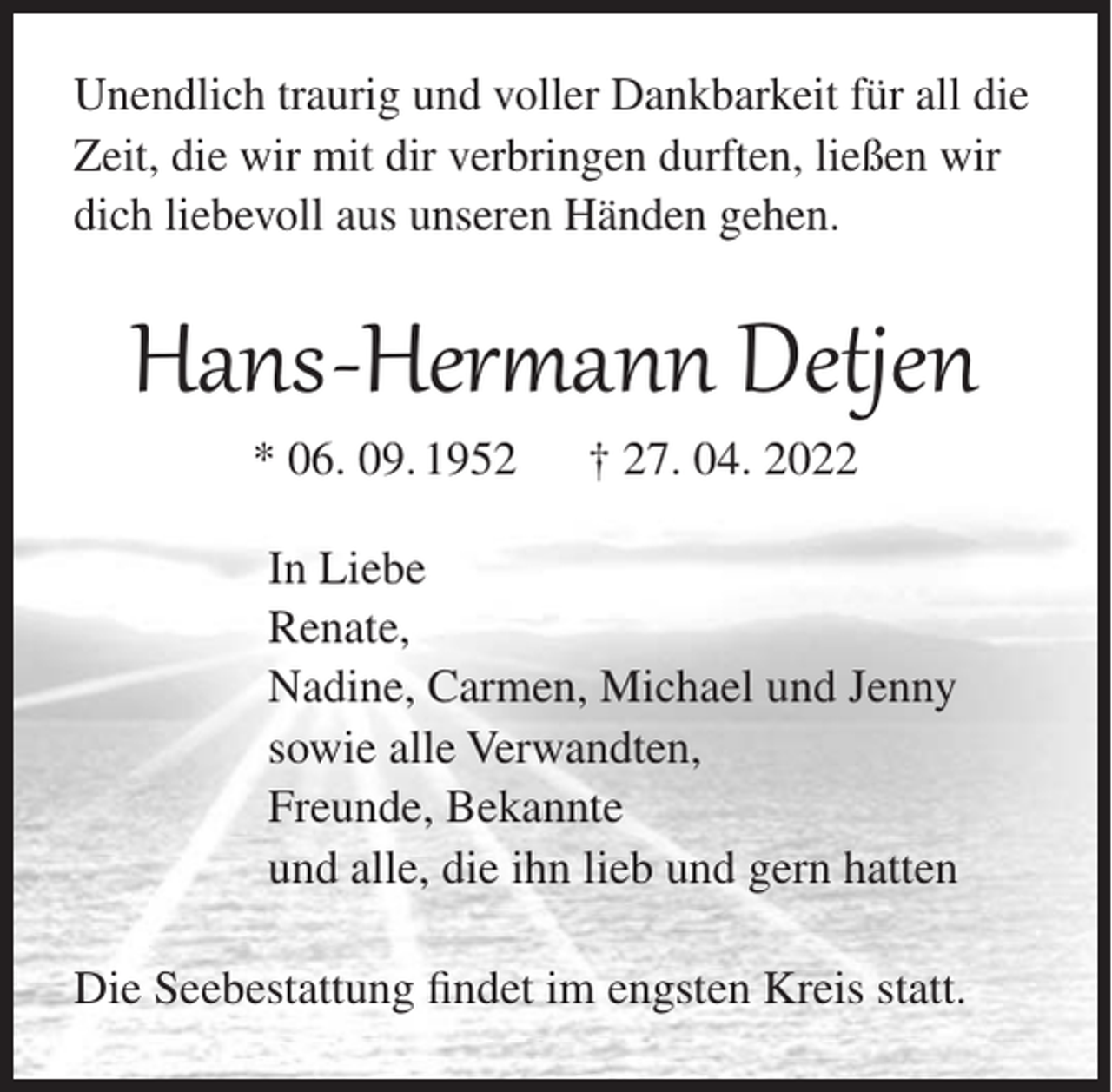 <p>Unendlich traurig und voller Dankbarkeit für all die<br />Zeit, die wir mit dir verbringen durften, ließen wir<br />dich liebevoll aus unseren Händen gehen.</p><p>Hans-Hermann Detjen<br />* 06. 09. 1952</p><p>† 27. 04. 2022</p><p>In Liebe<br />Renate,<br />Nadine, Carmen, Michael und Jenny<br />sowie alle Verwandten,<br />Freunde, Bekannte<br />und alle, die ihn lieb und gern hatten<br />Die Seebestattung findet im engsten Kreis statt.</p>