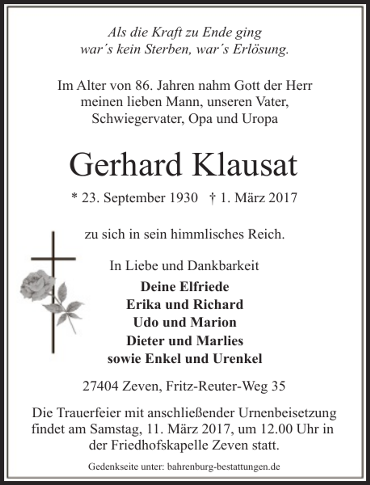 <p>Als die Kraft zu Ende ging<br />war´s kein Sterben, war´s Erlösung.<br />Im Alter von 86. Jahren nahm Gott der Herr<br />meinen lieben Mann, unseren Vater,<br />Schwiegervater, Opa und Uropa</p><p>Gerhard Klausat<br />* 23. September 1930 † 1. März 2017<br />zu sich in sein himmlisches Reich.<br />In Liebe und Dankbarkeit<br />Deine Elfriede<br />Erika und Richard<br />Udo und Marion<br />Dieter und Marlies<br />sowie Enkel und Urenkel<br />27404 Zeven, Fritz-Reuter-Weg 35<br />Die Trauerfeier mit anschließender Urnenbeisetzung<br />findet am Samstag, 11. März 2017, um 12.00 Uhr in<br />der Friedhofskapelle Zeven statt.<br />Gedenkseite unter: bahrenburg-bestattungen.de</p>