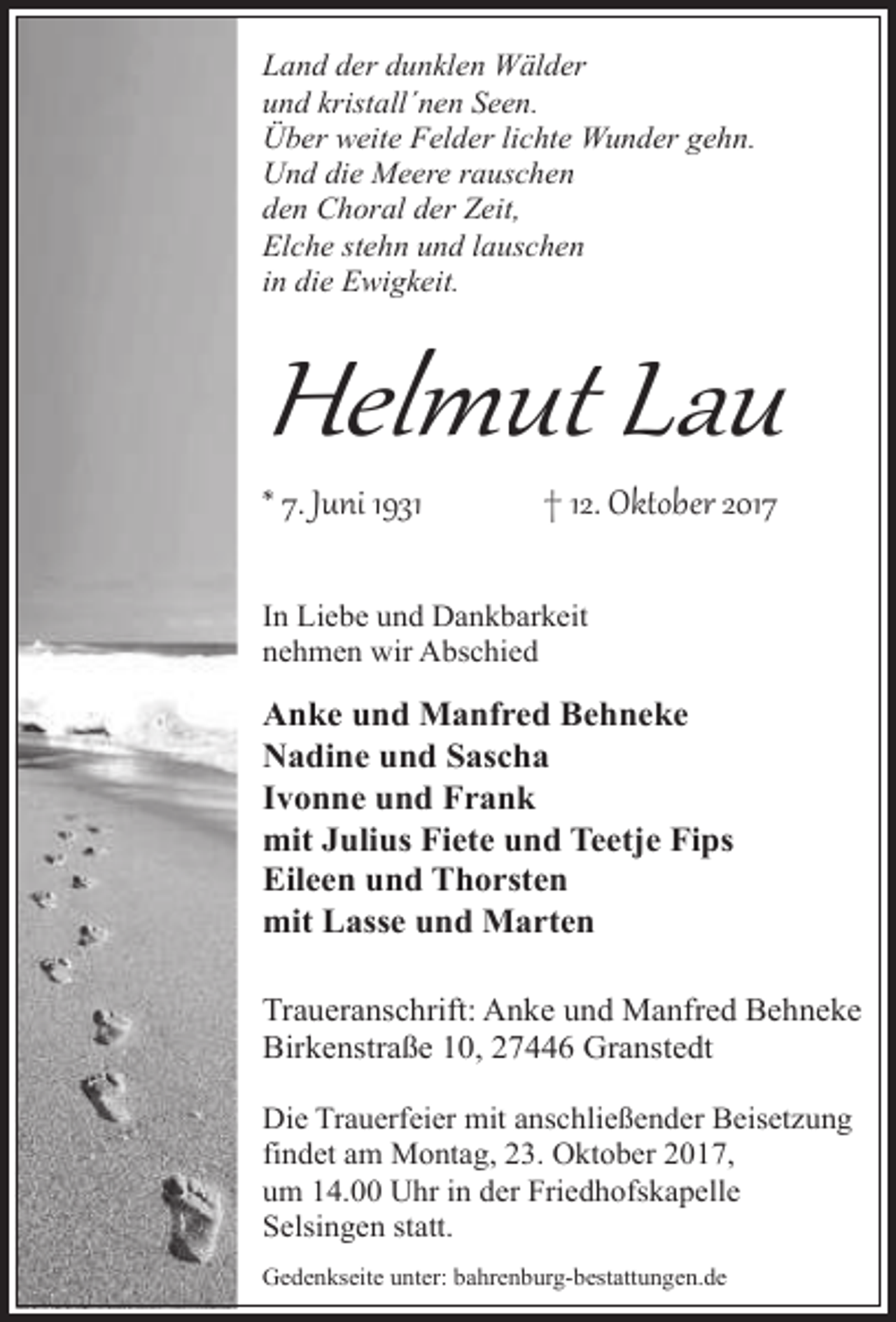 <p>Land der dunklen Wälder<br />und kristall´nen Seen.<br />Über weite Felder lichte Wunder gehn.<br />Und die Meere rauschen<br />den Choral der Zeit,<br />Elche stehn und lauschen<br />in die Ewigkeit.</p><p>Helmut Lau<br />* 7. Juni 1931</p><p>† 12. Oktober 2017</p><p>In Liebe und Dankbarkeit<br />nehmen wir Abschied</p><p>Anke und Manfred Behneke<br />Nadine und Sascha<br />Ivonne und Frank<br />mit Julius Fiete und Teetje Fips<br />Eileen und Thorsten<br />mit Lasse und Marten<br />Traueranschrift: Anke und Manfred Behneke<br />Birkenstraße 10, 27446 Granstedt<br />Die Trauerfeier mit anschließender Beisetzung<br />findet am Montag, 23. Oktober 2017,<br />um 14.00 Uhr in der Friedhofskapelle<br />Selsingen statt.<br />Gedenkseite unter: bahrenburg-bestattungen.de</p>