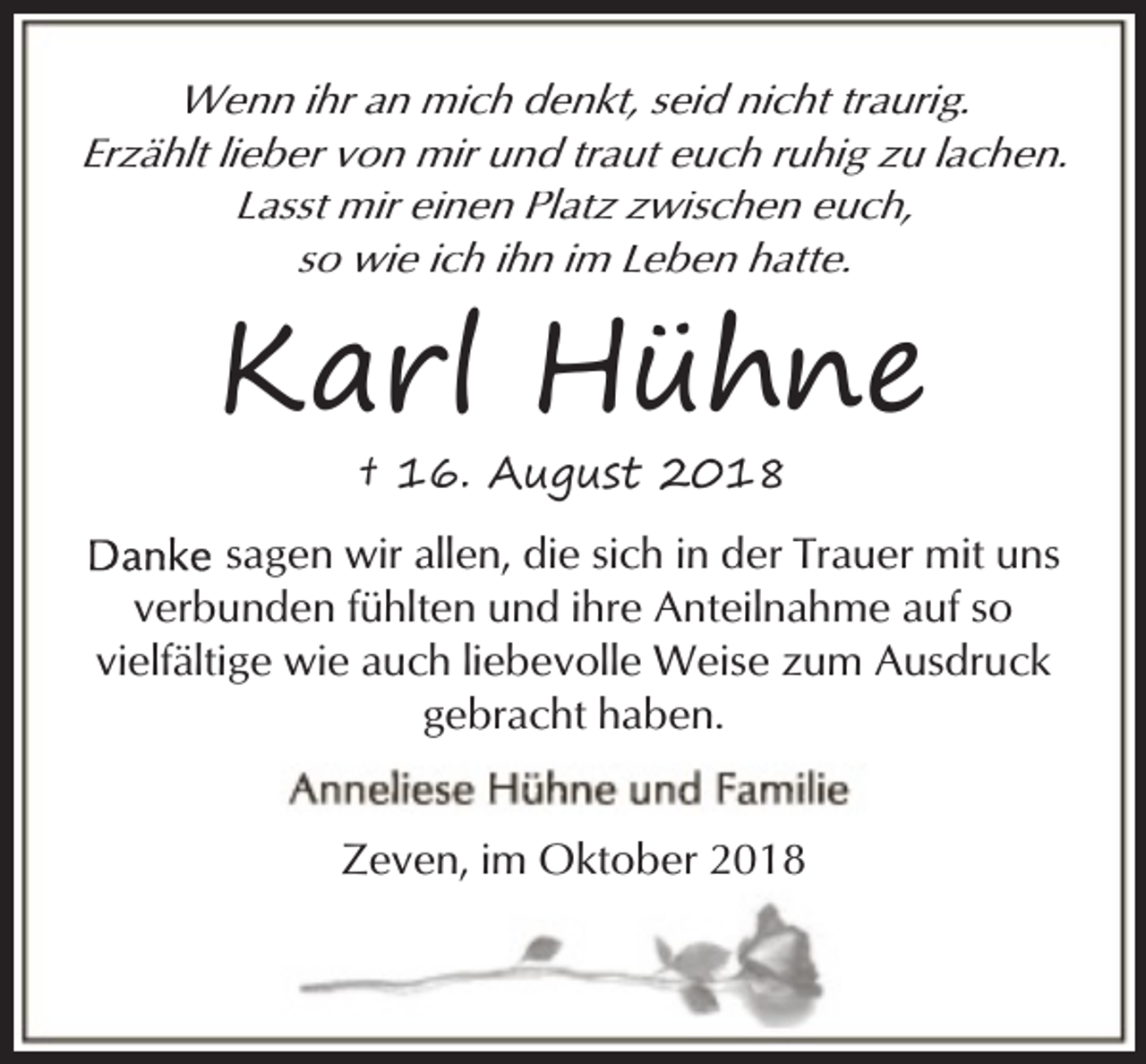 <p>Wenn ihr an mich denkt, seid nicht traurig.<br />Erzählt lieber von mir und traut euch ruhig zu lachen.<br />Lasst mir einen Platz zwischen euch,<br />so wie ich ihn im Leben hatte.</p><p>Karl Hühne<br />† 16. August 2018</p><p>sagen wir allen, die sich in der Trauer mit uns<br />verbunden fühlten und ihre Anteilnahme auf so<br />vielfältige wie auch liebevolle Weise zum Ausdruck<br />gebracht haben.<br />Zeven, im Oktober 2018</p>