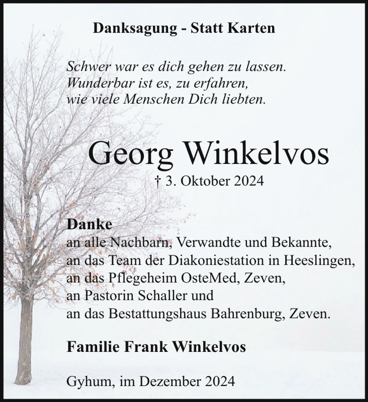 <p>Danksagung - Statt Karten<br />Schwer war es dich gehen zu lassen.<br />Wunderbar ist es, zu erfahren,<br />wie viele Menschen Dich liebten.</p><p>Georg Winkelvos<br />† 3. Oktober 2024</p><p>Danke</p><p>an alle Nachbarn, Verwandte und Bekannte,<br />an das Team der Diakoniestation in Heeslingen,<br />an das Pflegeheim OsteMed, Zeven,<br />an Pastorin Schaller und<br />an das Bestattungshaus Bahrenburg, Zeven.</p><p>Familie Frank Winkelvos<br />Gyhum, im Dezember 2024</p>